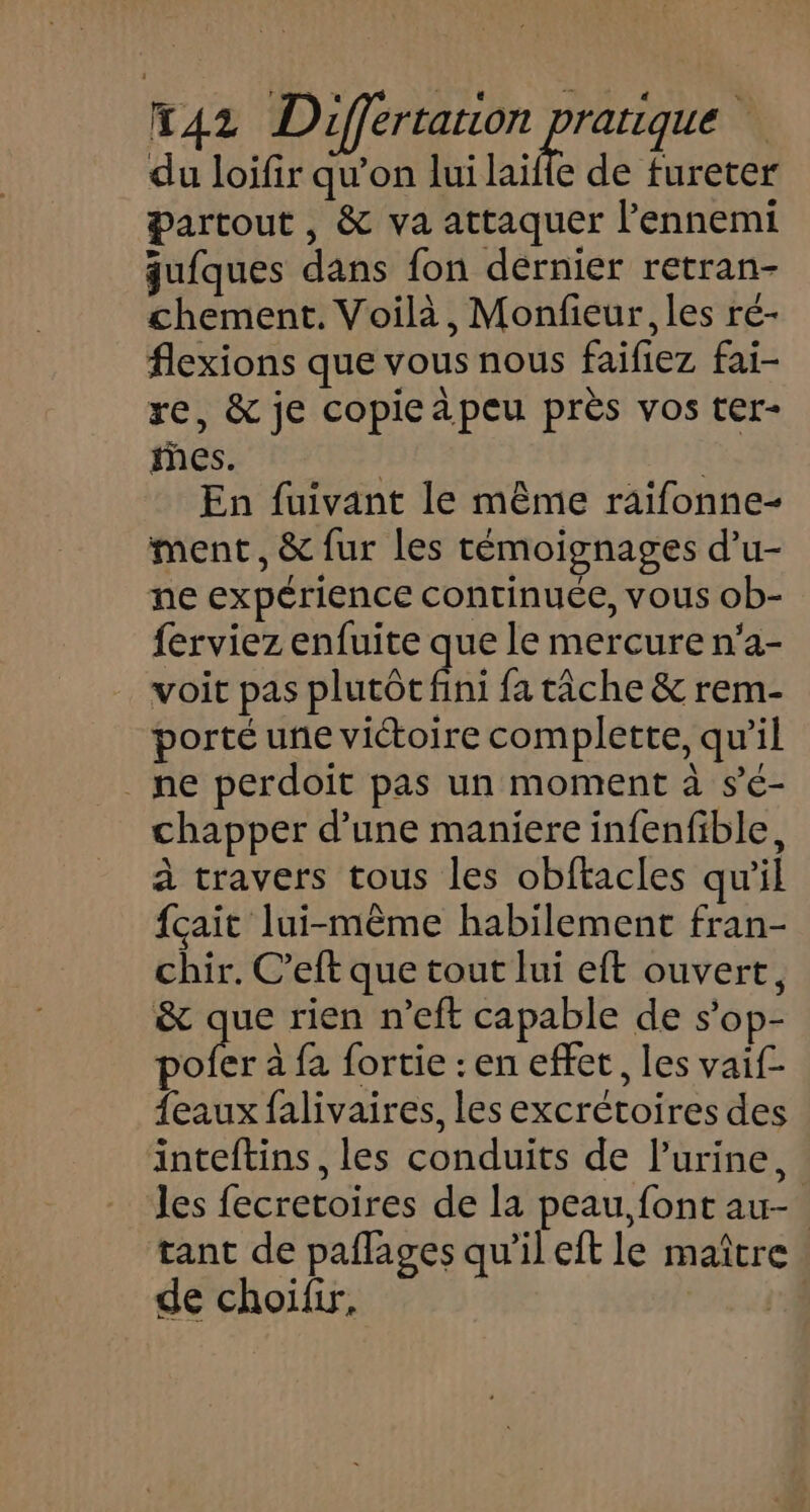 du loifir qu’on lui laïfle de fureter Partout, &amp; va attaquer l'ennemi qu{ques dans fon dérnier retran- chement. Voilà, Monfieur, les ré- flexions que vous nous faifiez fai- re, &amp; je copieapeu près vos ter- es. | En fuivant le même raifonne- ment, &amp; fur les témoignages d’u- ne expérience continuée, vous ob- ferviez enfuite que le mercure n'a- voit pas plutôt fini fa tâche &amp; rem- porté une victoire complette, qu’il ne perdoit pas un moment à s’é- chapper d’une maniere infenfible, à travers tous les obftacles qu'il {çait lui-même habilement fran- chir. C’eft que tout lui eft ouvert, &amp; que rien n’eft capable de s’op- pofer à fa fortie : en effet, les vaif- {eaux falivaires, les excrétoires des inteftins , les conduits de l'urine, les fecretoires de la peau,font au- tant de paflages qu’il eft le maître de choïfir.,
