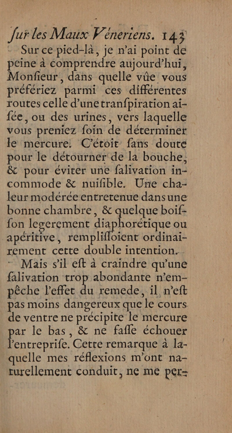 Sur ce pied-hà, je n'ai point de peine à comprendre aujourd’hui, Monfieur , dans quelle vûe vous préfériez parmi ces différentes routes celle d’unetranfpiration ai- {ce , ou des urines, vers laquelle vous preniez foin de déterminer le mercure: C'étoit fans doute pour le détourner de la bouche; &amp; pour éviter une falivation in- commode &amp; nuifible. Une cha- leur modérée entretenue dansune bonne chambre, &amp; quelque boif- fon legerement dpt ou apéritive, remplifloient ordinai- rement cette double intention. Mais sil eft à craindre qu'une falivation trop abondante n’em- pêche leffet du remede, il n’eft pas moins dangereux que le cours de ventre ne précipite le mercure par le bas, &amp; ne fafle échouer l'entreprife. Cetre remarque à la- quelle mes réflexions m'ont na- turellement conduit, ne me per-