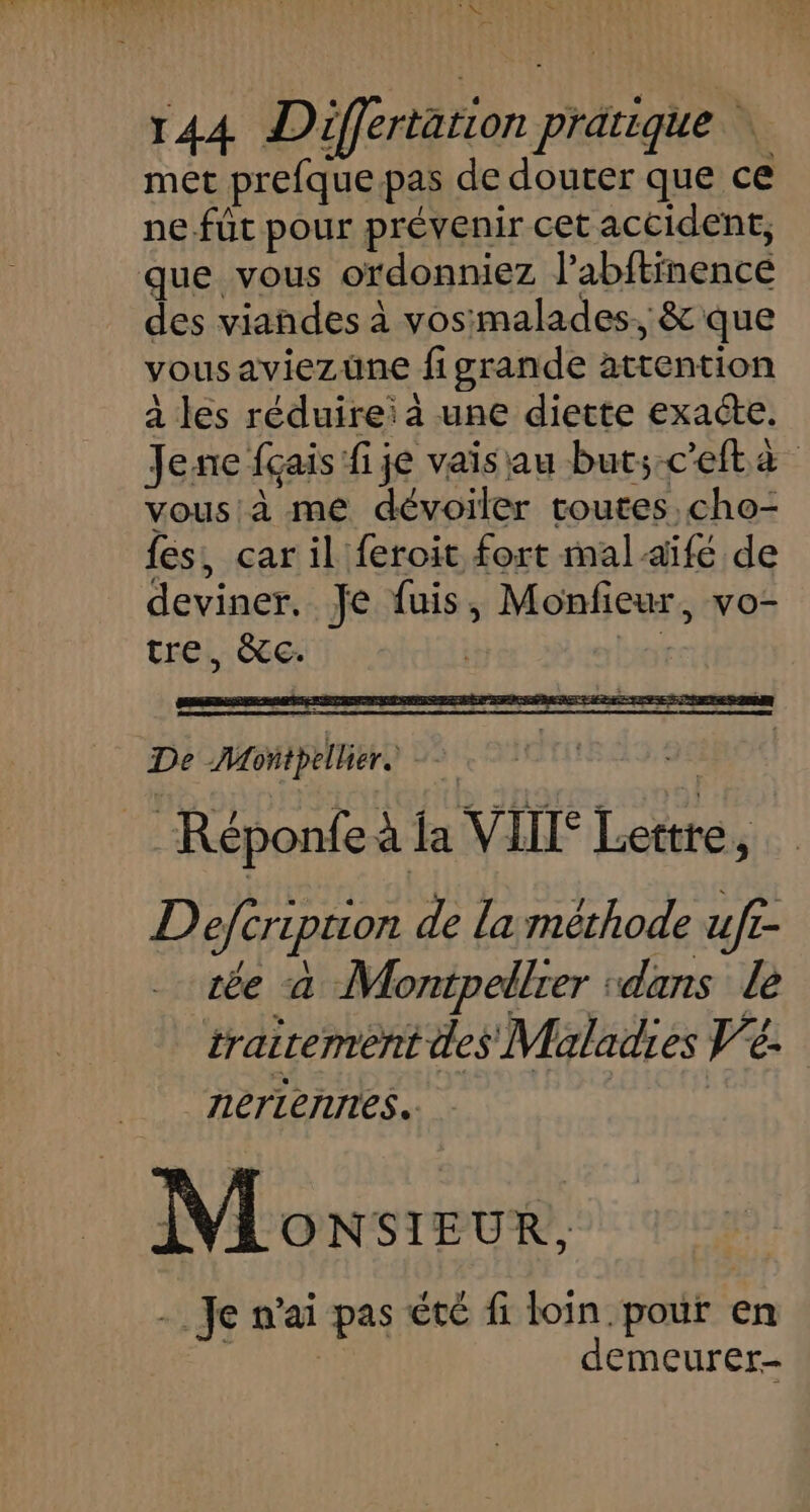 LR 144 Differtation pratique | met prefque pas de douter que ce ne.fût pour prévenir cet accident, que vous ordonniez l’abftinence des viandes à vosimalades, &amp; que vousaviezüne figrande attention à les réduirei à une diette exacte. Jenc {çais fi je vais au but;-ceftà vous à me dévoiler toutes. cho- fes, car il feroit fort malaïifé de deviner. Je fuis, Monfieur, vo- tre, &amp;Tc. | Lio De Montpellier. 2e Réponfe à fa VIT Lettre, Defcription de La méthode uf£- ce à Montpellrer :dans le trairement des Maladies V'é. nerieniries. Monsieur, - Je n'ai pas été fi loin pour en demeurer-