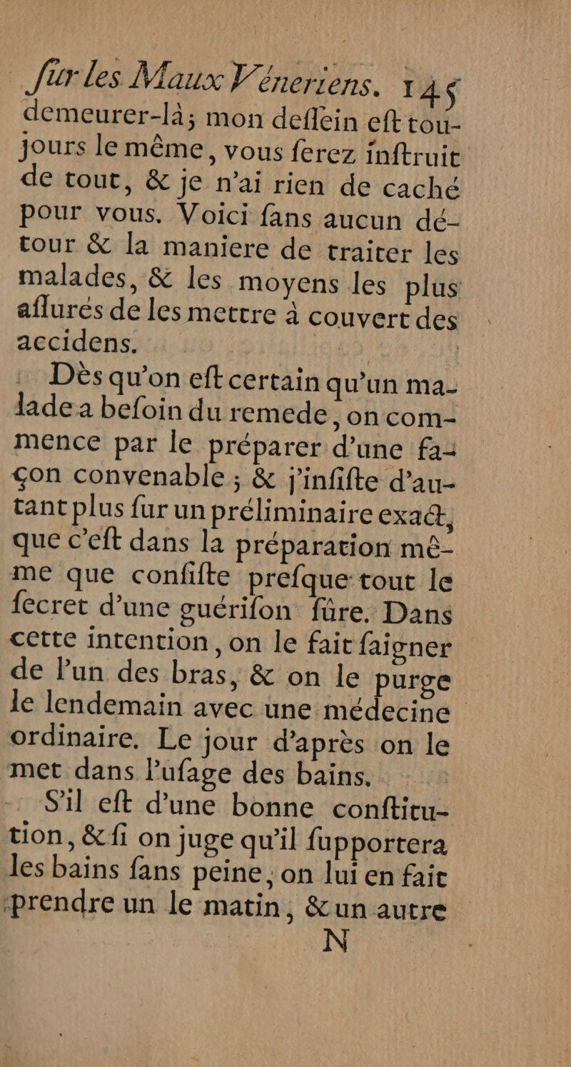 demeurer-là; mon deflein eft tou jours le même, vous ferez inftruit de tout, &amp; je n’ai rien de caché Pour vous, Voici fans aucun dé- tour &amp; la maniere de traiter les malades, &amp; les moyens les plus aflurés de les mettre à couvert des accidens. Lo Dès qu’on eft certain qu'un ma- ladea befoin du remede on com- mence par le préparer d’une fa: çon convenable ; &amp; j'infifte d’au- tant plus fur un préliminaire exact, que c’eft dans la préparation mé- me que confifte prefque tout le {ecret d’une gucrifon füre, Dans cette intention, on le fait faigner de lun des bras, &amp; on le purge le lendemain avec une médecine ordinaire. Le jour d’après on le met dans lufage des bains. S'il eft d'une bonne conftitu- tion, &amp; fi on juge qu'il fupportera les bains fans peine : on lui en fait ‘prendre un le matin, &amp;un autre