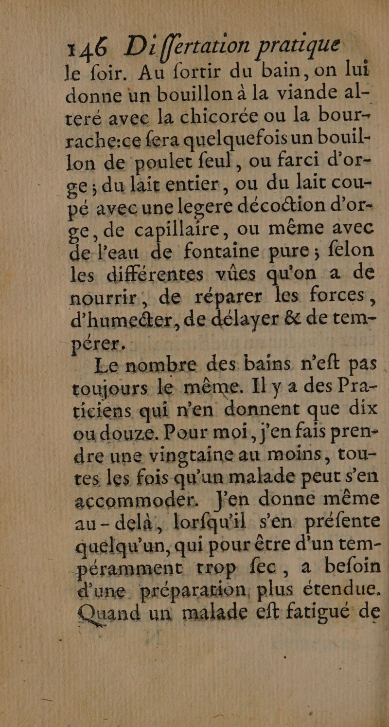 le {oir. Au fortir du bain, on lui donne un bouillon à la viande al- teré avec la chicorée ou la bour- rache:ce fera quelquefoisun bouil- lon de poulet feul , ou farci d’or- ge; du lait entier, ou du lait cou- pé avec une legere décoétion d’or- ge, de capillaire, ou même avec de l'eau de fontaine pure; felon les différentes vûes qu'on a de nourrir, de réparer les forces, d'humeéter, de délayer &amp; de tem- pérer. | ete Le nombre des bains n’eft pas. roujours le même. Il y a des Pra- ticiens qui n'en donnent que dix ou douze. Pour moi, j'en fais pren- dre une vingtaine au moins, tou tes les fois qu'un malade peut s’en accommoder. Jen donne même au - delà, lorfqu'il s’en préfente quélqu'un, qui pour être d’un tem- péramment trop fec, a befoin d'une. préparation, plus étendue. Quand un malade eft fatigué de