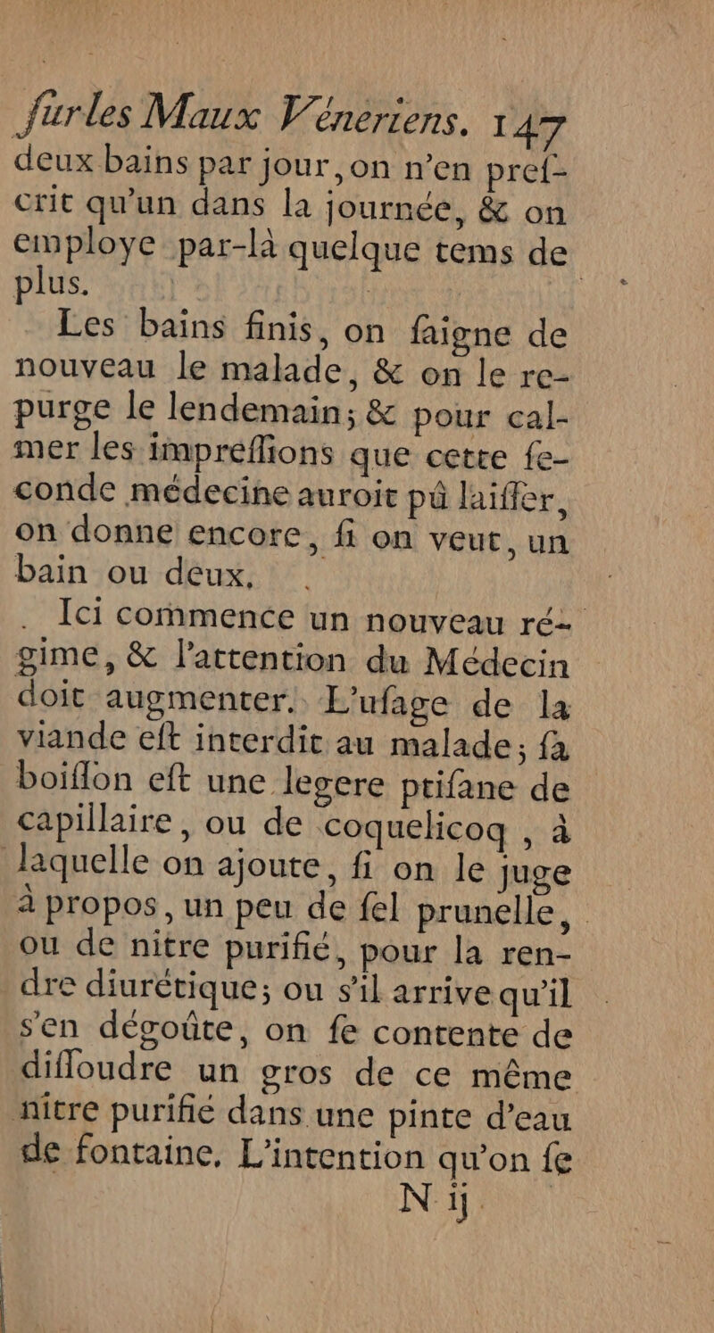 deux bains par jour ,on n’en pref- crit qu'un dans la journée, &amp; on employe par-là quelque tems de plus. | | | | Les bains finis, on faigne de nouveau le malade, &amp; on le re- purge le lendemain; &amp; pour cal- mer les impreflions que cette fe- conde médecine auroit pû laiffer, on donne encore, fi on veut, un bain ou deux, Ici commence un nouveau ré gime, &amp; l'attention du Médecin doit augmenter. L'ufage de la viande eft interdit au malade; fa boiflon eft une legere ptifane de capillaire, ou de coquelicoq , à laquelle on ajoute, fi on le Juge à propos, un peu de fel prunelle, ou de nitre purifié, pour la ren- dre diurétique; ou s’il arrive qu’il sen dégoûte, on fe contente de difloudre un gros de ce même nitre purifié dans une pinte d’eau de fontaine, L'intention qu’on fe Ni.