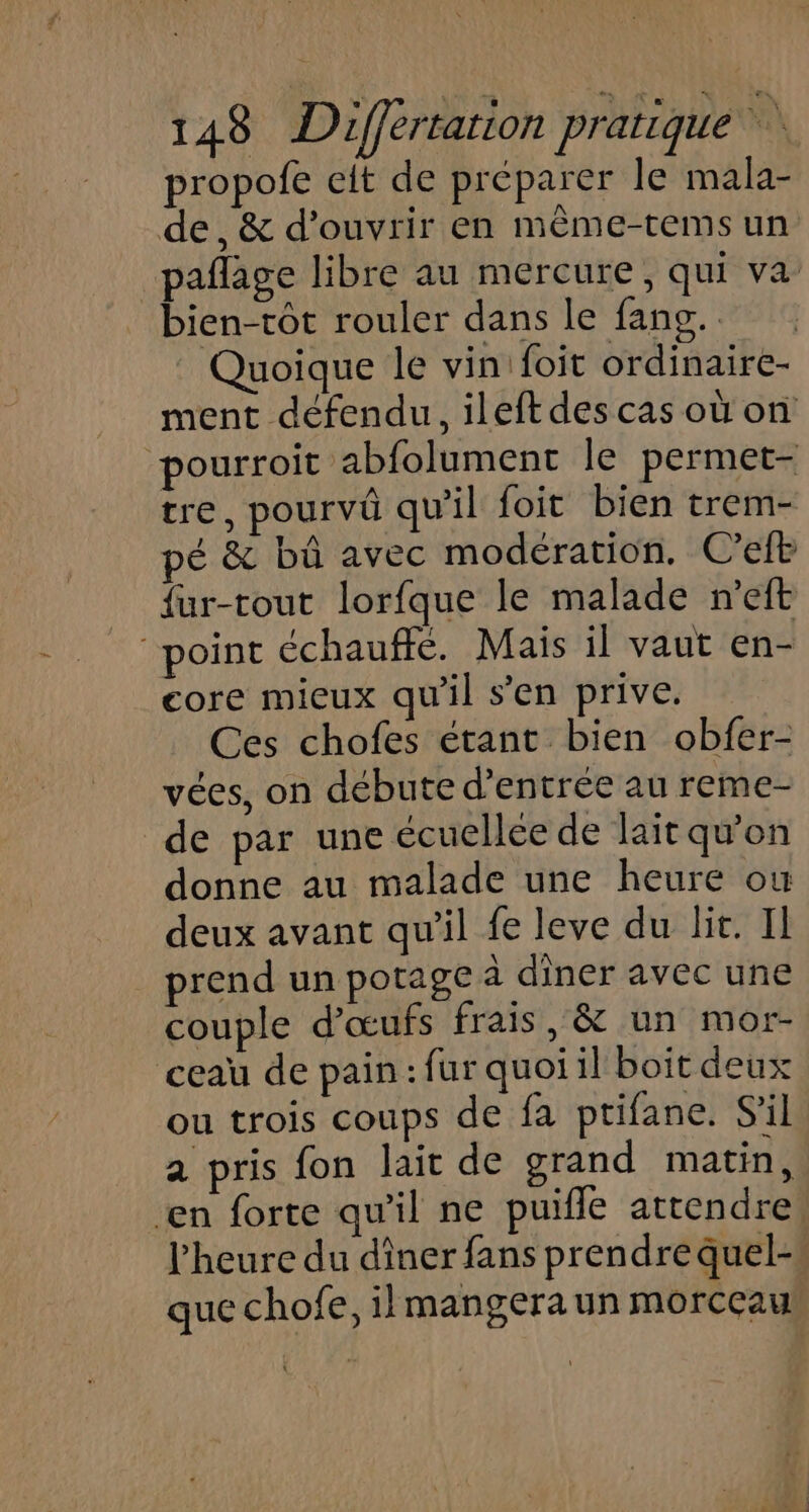 propofe elt de préparer le mala- de, &amp; d'ouvrir en même-tems un pañlage libre au mercure, qui va bien-tôt rouler dans le fang. Quoique le vin'foit ordinaire- ment défendu, ileftdescas ou on pourroit abfolument le permet- tre, pourvû qu'il foit bien trem- pé &amp; bû avec modération. C'elb fur-rout lorfque le malade n’eft “point échauffé. Mais il vaut en- core mieux qu’il s’en prive. Ces chofes étant bien obfer- vées, on débute d'entrée au reme- de par une écuellée de lait qu'on donne au malade une heure où deux avant qu'il fe leve du lit. Il prend un potage à diner avec une couple d'œufs frais, &amp; un mor- ceau de pain: fur quoi il boit deux ou trois coups de fa ptifane. S'il a pris fon lait de grand matin, en forte qu'il ne puifle attendre, l'heure du diner fans prendre quel- que chofe, il mangera un morceau