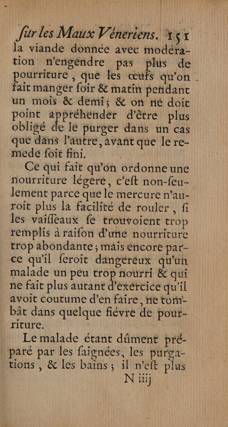 la viande donnée avéc modéra- tion n'engéndre pas plus de épe , que les œufs qu'on fair mangèr foir &amp; matin pendant un mois &amp; demi; &amp; on ne doit point appréhender d’être plus obligé de le purger dans un cas que dans l’autre, avant que le re- medeé foit fini. Ce qui fait qu'on ordonne une nourriture légéré, c’eft non-feu- lement parce que le mercure n’au- roit plus la facilité de rouler , fi les vaifleaux fe trouvoient trop remplis à raifon d’une nourriture trop abondante ; mais encore par- ce qu'il feroit dangereux qu'un malade un peu trop nourri &amp; qui ne fait plus autant d’exércice qu'il avoit coutume d’en faire, ne ton- bât dans quelque fiévre de pout- riture. j Le malade étant dûment pré- paré par les faïgnées, les purga- tions , &amp; les bains ; il n'eft plus N iii