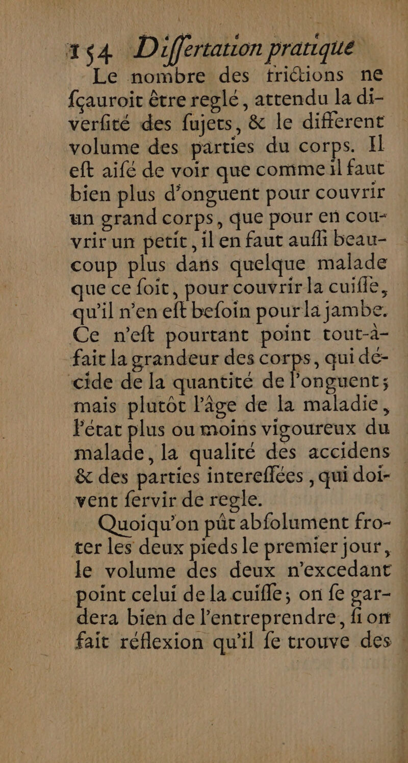 Le nombre des triétions ne fçauroit être reglé, attendu la di- verfité des fujers, &amp; le different volume des parties du corps. Il eft aifé de voir que comme il faut bien plus d’onguent pour couvrir un grand corps, que pour en cou- vrir un petit, il en faut aufli beau- coup plus dans quelque malade que ce foit, pour couvrir la cuifle, qu’il n’en eft befoin pour la jambe. Ce n’eft pourtant point tout-à- fait la grandeur des corps, qui de- cide de la quantité de longuent; mais plutôt lâge de la maladie, Fécat plus ou moins vigoureux du malade, la qualité des accidens &amp; des parties intereflées , qui doi- vent fervir de regle. Quoiqu’on püt abfolument fro- ter les deux pieds le premier jour, le volume des deux n'excedant point celui de la cuiïfle; on fe gar- dera bien de l’entreprendre, fion fait réflexion qu'il fe trouve des :