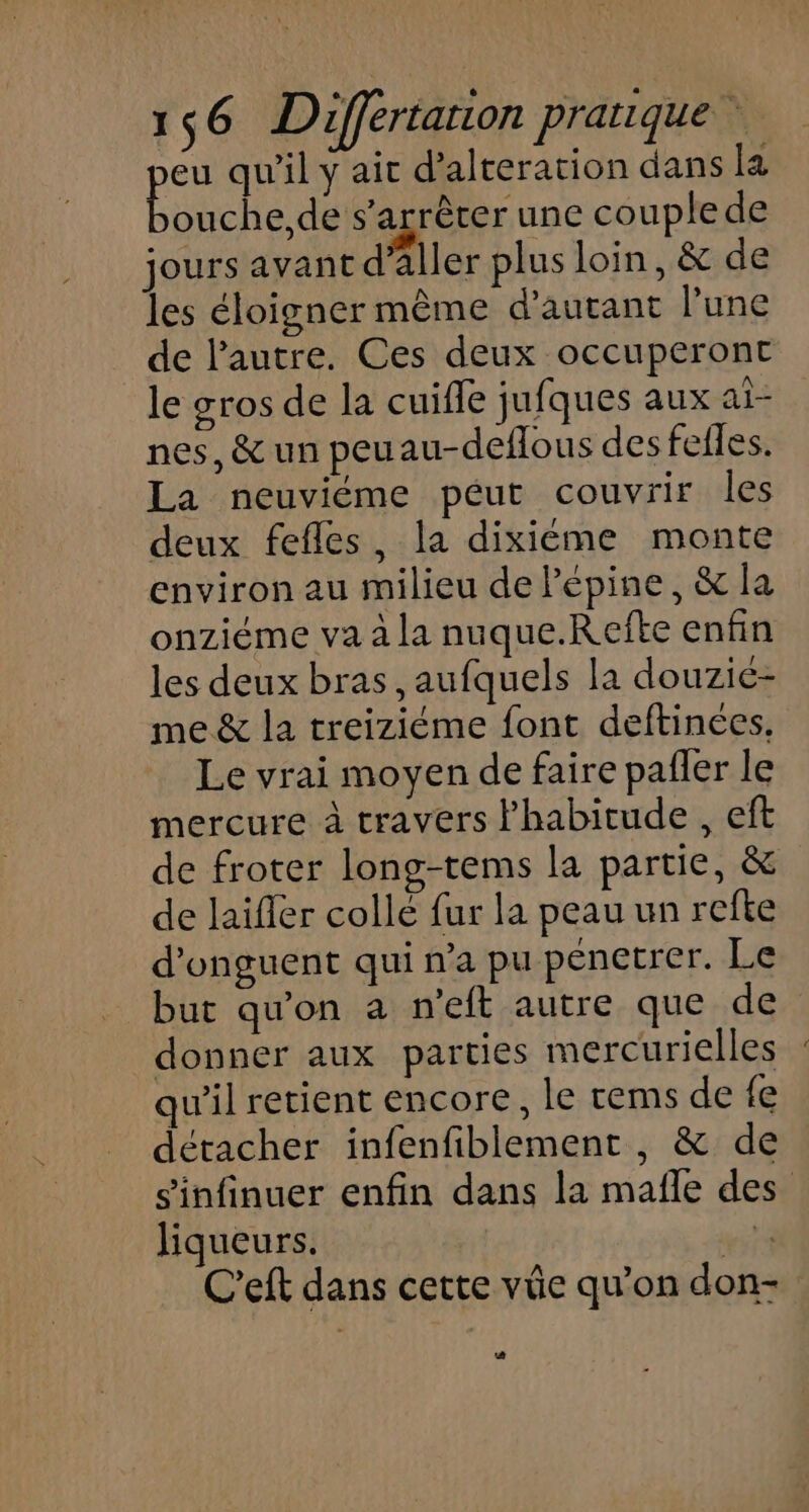 pe qu'il y ait d’alteration dans la ouche,de s'arrêter une couplede jours avant d’aller plus loin, &amp; de les éloigner même d’autant l’une de l’autre. Ces deux occuperont le gros de la cuifle jufques aux ai- nes, &amp; un peuau-deflous des fefles. La neuviéme péut couvrir les deux fefles, la dixiéme monte environ au milieu de Pépine, &amp; la onziéme va à la nuque.Refte enfin les deux bras ,aufquels la douzic- me &amp; la treiziéme font deftinées, Le vrai moyen de faire pañler le mercure à travers l'habitude , eft de froter long-tems la partie, &amp; de laifler collé fur la peau un refte d’onguent qui n’a pu pénetrer. Le but qu'on a n'eft autre que de donner aux parties mercurielles qu'il retient encore, le rems de {e détacher infenfiblement, &amp; de s'infinuer enfin dans la mafñle des liqueurs. 4 C’eft dans cette vüe qu’on don- 4