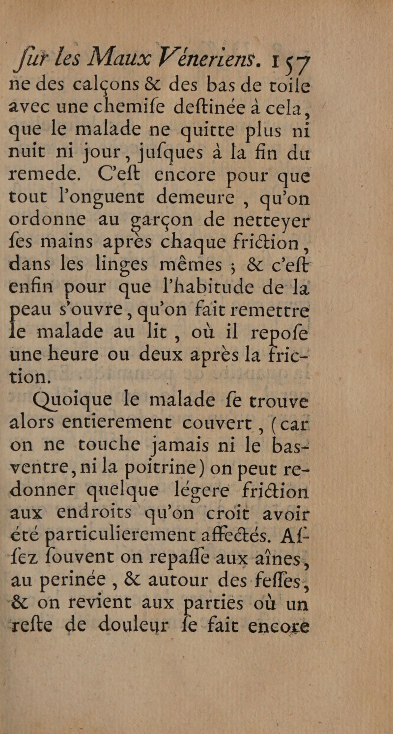 ne des calçons &amp; des bas de toile avec une chemife deftinée à cela, que le malade ne quitte plus ni nuit ni jour, jufques à la fin du remede. C'eft encore pour que tout l’onguent demeure , qu’on ordonne au garçon de netteyer fes mains après chaque friction, dans les linges mêmes ; &amp; c’eft enfin pour que l’habitude de la peau s'ouvre, qu’on fait remettre le malade au lit, où il repofe une heure ou deux après la fric- tion. : Quoique le malade fe trouve alors entierement couvert, (car on ne touche jamais ni le bas- ventre, ni la poitrine) on peut re- donner quelque légere friction aux endroits qu’on croit avoir été particulierement affectés. Af- {ez fouvent on repañle aux aînes, au perinée , &amp; autour des feffes, -&amp; on revient aux parties où un refte de douleur fe fait encore