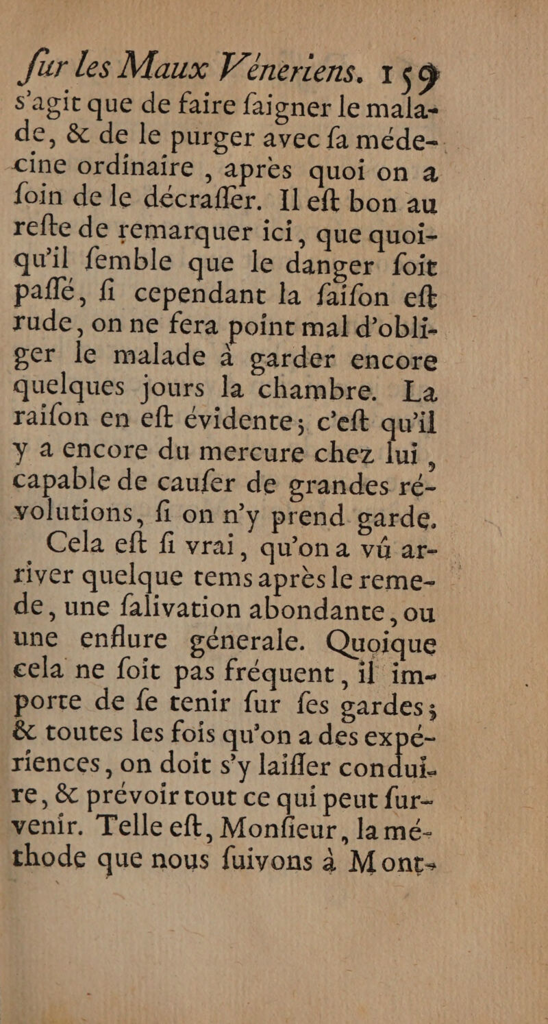 s'agit que de faire faigner le mala- de, &amp; de le purger avec fa méde-. Cine ordinaire , apres quoi on à loin de le décrafler. Il eft bon au refte de remarquer ici. que quoi- qu'il femble que le danger foit paflé, fi cependant la faifon eft rude, on ne fera point mal d’obli- ger le malade à garder encore quelques jours la chambre. La raifon en eft évidente; c’eft qu'il y a Encore du mercure chez lui, capable de caufer de grandes ré- volutions, fi on n’y prend garde, Cela eft fi vrai, qu'ona vû ar- river quelque tems après le reme- de, une falivation abondante, ou une enflure génerale. Quoique cela ne foit pas fréquent, il im- porte de fe tenir fur fes gardes; &amp; toutes les fois qu’on a des expé- riences, on doit s’y laifler Hp Re re, &amp; prévoir tout ce qui peut fur- venir. Telle eft, Monfieur, la mé- thode que nous fuivons 3 Mont-