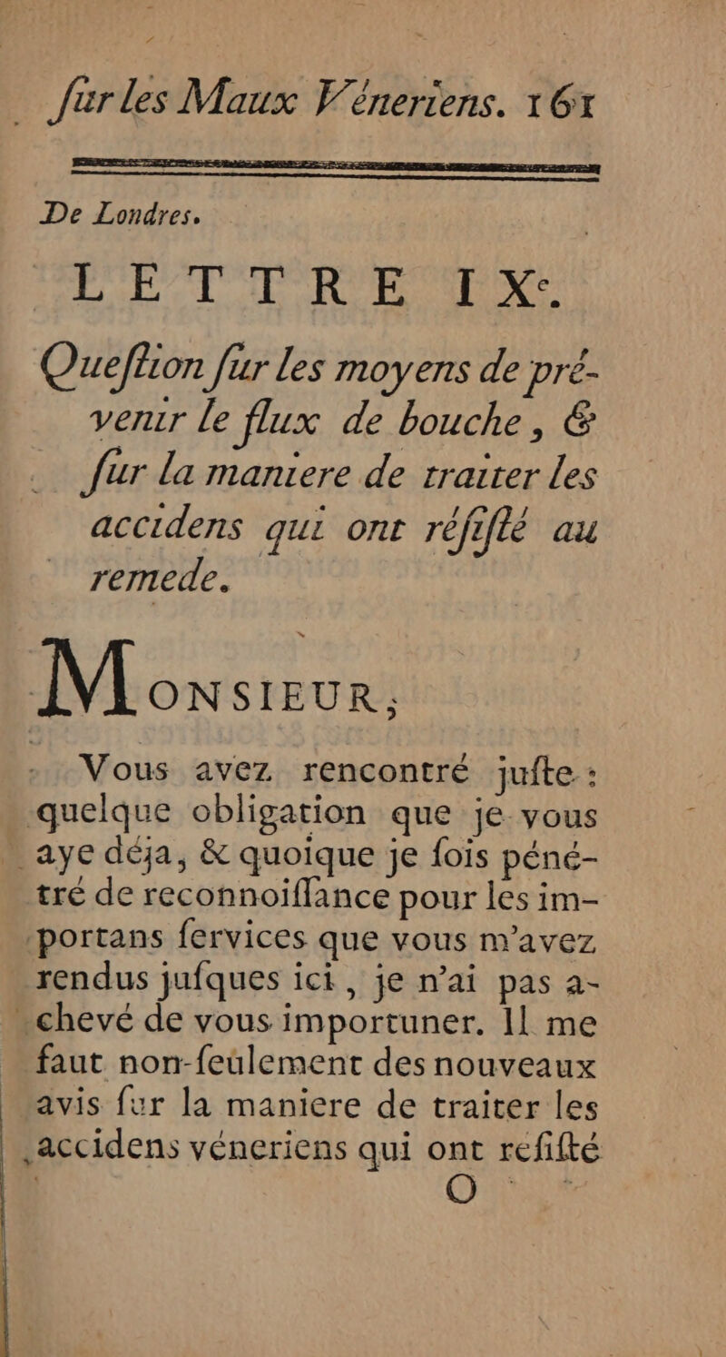 De Londres, LECTEUR NE Queflion [ur les moyens de pré- venir Le flux de bouche, &amp; fur la maniere de traiter les accidens qui ont réfiflé au remede. Lowswur: Vous avez rencontré jufte : quelque obligation que je vous _ aye déja, &amp; quoique je fois péné- tré de reconnoiflance pour les im- ‘portans fervices que vous m'avez rendus jufques ici, je n’ai pas a- - chevé de vous importuner. Il me faut non-feulement des nouveaux avis fur la maniere de traiter les _ accidens véneriens qui ont refifté