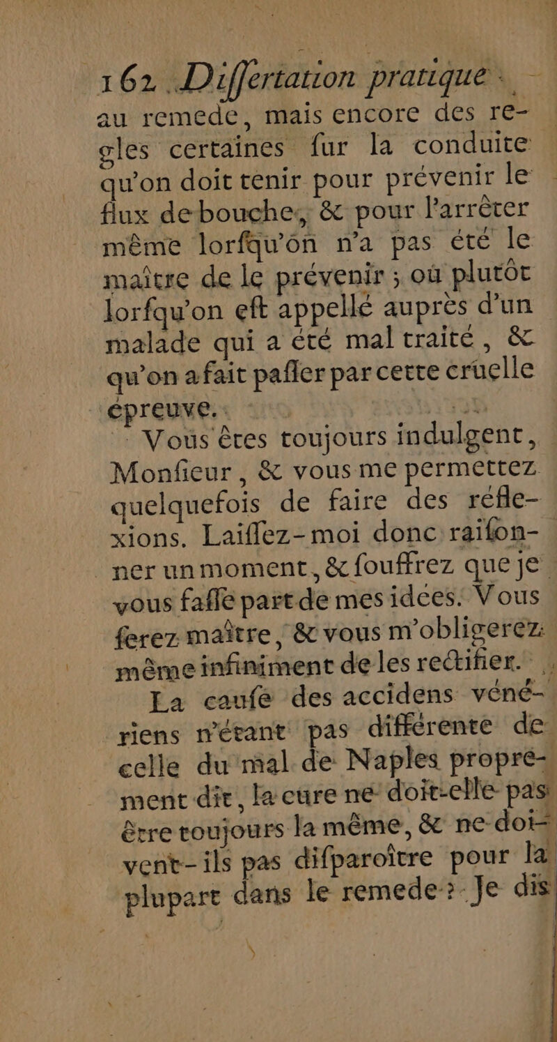 au remede, mais encore des re- gles certaines fur la conduite qu'on doit tenir pour prévenir le flux de bouche, &amp; pour larrèter même lorfqu'on na pas été le maître de Le prévenir ; où plutôt lorfqu'on eft appellé auprès d’un malade qui a été maltraité, &amp; qu’on a fait pafler par certe cruclle épreuve. Vert : Vous êtes toujours indulgenr, Monfieur, &amp; vous me permettez quelquefois de faire des réfle- xions. Laïiflez- moi donc raïfon- | nerunmoment, &amp; fouffrez que je vous faffe part de mes idces. Vous ferez maître, &amp; vous m'obligerez: même infiniment de les rectifier. La caufée des accidens véné- riens n’étant pas différente de celle du mal de Naples propre ment die, la cure ne doit-elle pas! être toujours la même, &amp; ne doi vent- ils pas difparoître pour la plupare dans le remede?: Je dis Ÿ