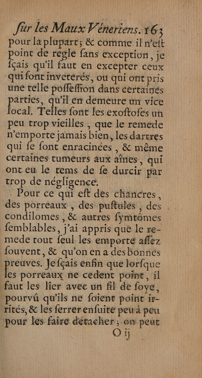pour la plupart; &amp; comme il n’eit point de regle fans exception, je Îçais qu'il faut en excepter ceux qui font inveterés, où qui ont pris une telle poffeffion dans certaines qu'il En demeure un vice ocal. Telles font les exoftofes uh peu trop vieilles , que le remede n'emporte jamais bien, les dartres qui fe font enracinées , &amp; même certaines tumeurs aux aînes, qui ont eu le tems de fe durcir par trop de négligence. - Pour ce qui eft des chancres, condilomes , &amp; autres fymtômes femblables, j'ai appris que le re- mede tout feul les emporté aflez fouvent, &amp; qu’on en a desbonnes | Pris Jefçais enfin que lorfque les porreaux ne cedent point, il faut les Her avec un fil de foye, _pourvû qu'ils ne foient poine ir- rités, &amp; les ferrer enfuite peu a peu pour les faire détacher; on peut Oï