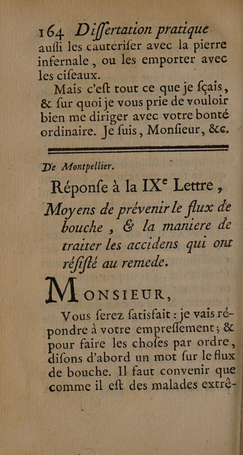 aufh les cautérifer avec la pierre infernale, ou les emporter avec les ce iars Mais c’eft tout ce que je fçais, &amp; fur quoi je vous prie de vouloir bien me diriger avec votre bonté ordinaire. Je fuis, Monfieur, &amp;c. | na De Montpellier. Réponfe à la IX° Lettre, Moyens de prévenir le flux de bouche , @&amp; la maniere de traiter les accidens qui ont réfifié au remede. Monsieur, Vous ferez fatisfait : je vaisré- pondre à votre empreflement ; &amp; pour faire les chofes par ordre, difons d’abord un mot fur leflux de bouche. Il faut convenir que, comme il eft des malades extré-