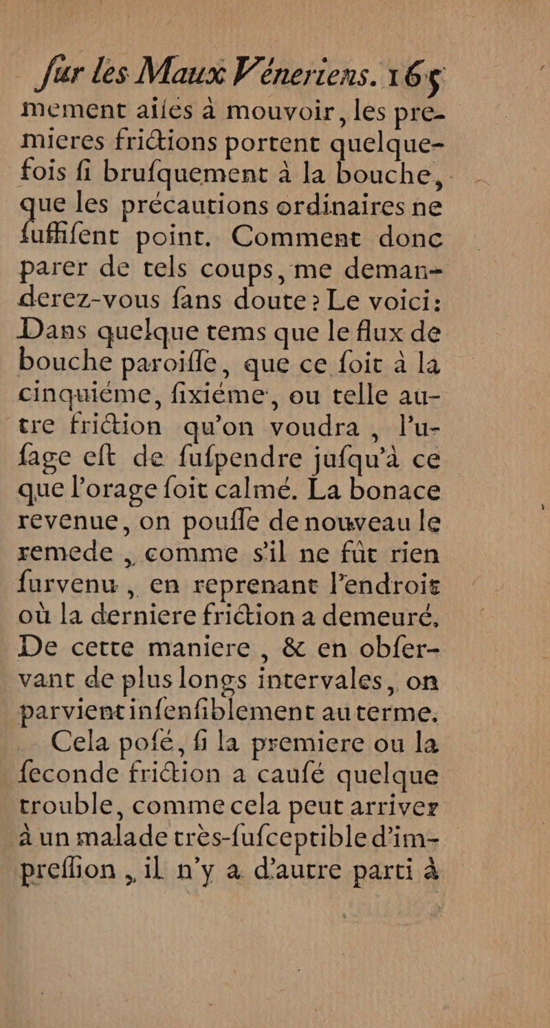 mement aijes à mouvoir, les pre- micres friétions portent quelque- fois fi brufquement à la bouche, ue les précautions ordinaires ne féfenc point. Comment donc parer de tels coups, me deman- derez-vous fans doute: Le voici: Dans quelque tems que le flux de bouche paroifle, que ce foit à la cinquiéme, fixiéme:, ou telle au- tre frition qu’on voudra , l’u- fage cft de fufpendre jufqu’à ce que l'orage foit calmé. La bonace revenue, on poufle de nouveau le remede , comme s'il ne füt rien furvenu , en reprenant l'endroit où la derniere friction a demeuré, De cette maniere, &amp; en obfer- vant de plus longs intervales, on parvient infenfiblement au terme. Cela pofé, fi la premiere ou la feconde frition a caufé quelque trouble, comme cela peut arriver à un malade crès-fufceptible d’im- preflion ,, il n’y à d'autre parti à