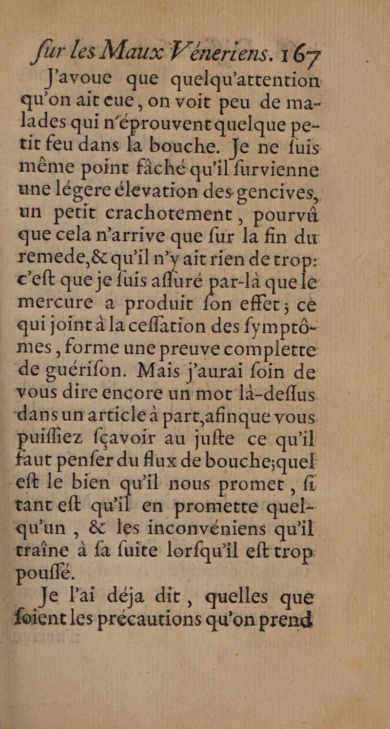 J'avoue que quelqu'attention qu'on ait eue, on voit peu de ma- lades qui n'éprouvent quelque pe- tit feu dans la bouche. Je ne fuis même point fâché qu'il furvienne une légere élevation des gencives, un petit crachotement, pourvû que cela n'arrive que fur la fin du remede,&amp; qu'il n’yaitrien de trop: c'eft que je fuis afluré par-là quele mercure à produit bn effet; cè qui joint à la ceffation des fymptô- mes , forme une preuve completre de guérifon. Mais j'aurai foin de vous dire encore un mot là-deflus dans un article à part afinque vous. puiflez fçavoir au jufte ce qu'il faut penfer du flux de bouche;quel eft le bien qu'il nous promet , fi tanc cit qu'il en promette quel- . qu'un , &amp; les inconvéniens qu'il traine à fa fuite lorfqu'il efttrop. poule. _ Je lai déja dit, quelles que foient les précautions qu'on prend