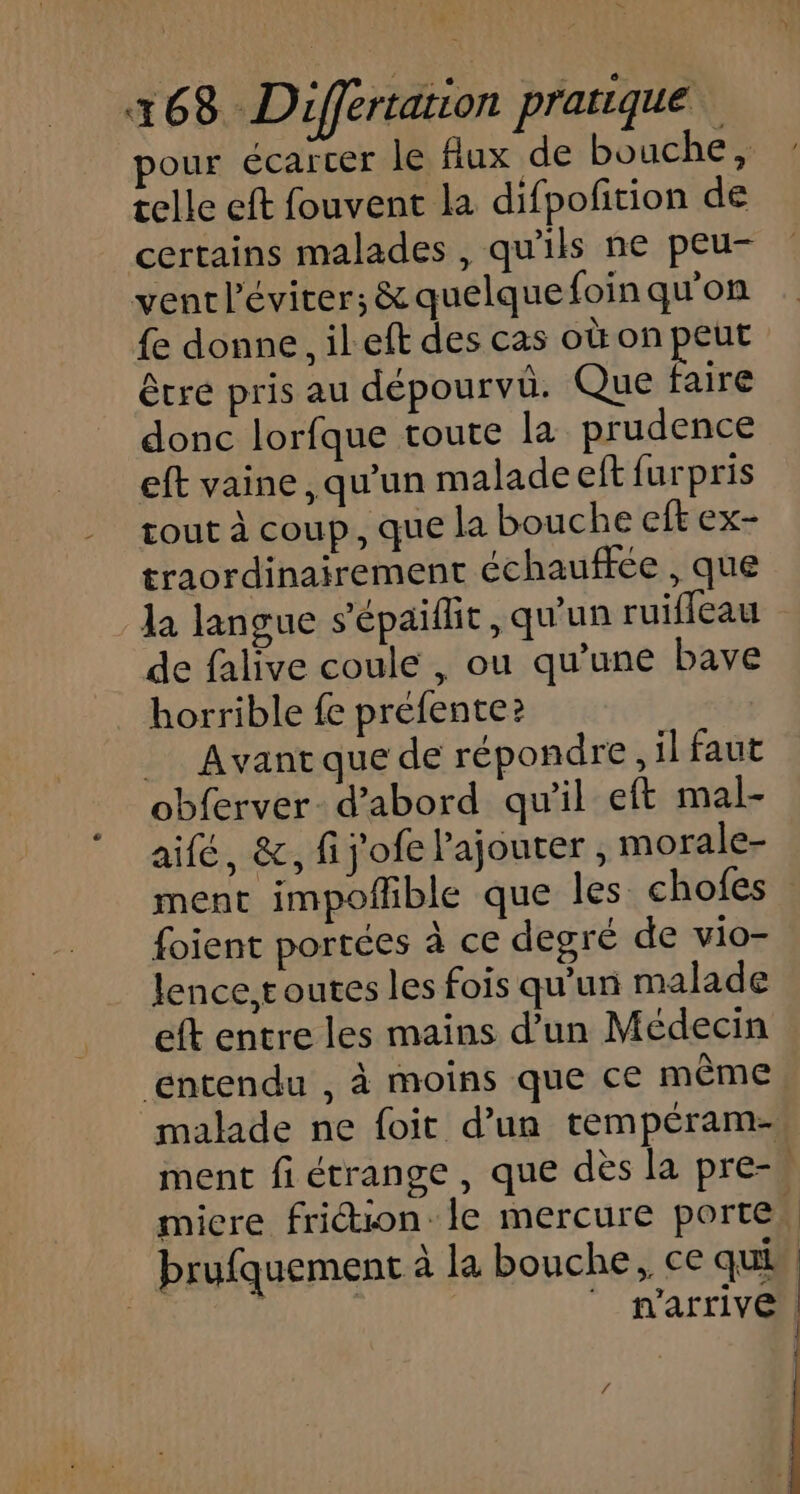 = 168 Differtation pratique our écarcer le Aux de bouche, telle eft fouvent la difpofition de certains malades, qu'ils ne peu- ventléviter; &amp; quelque foin qu'on {e donne, il eft des cas où on peut être pris au dépourvu. Que En donc lorfque toute la prudence eft vaine, qu’un malade elt furpris tout à coup, que la bouche eft ex- traordinairement échauffée , que la langue s'épaiflit, qu'un ruifleau de falive coule , ou qu’une bave horrible fe préfente? __ Avantque de répondre, il faut obferver- d'abord qu'il eft mal- aifé, &amp;, fij'ofe Pajouter, morale- ment impofble que les chofes : foient portées à ce degré de vio- lence. toutes les fois qu’un malade eft entre les mains d’un Médecin ‘entendu , à moins que ce même malade ne foit d’un tempéram- ment fi étrange , que dès la pre-, micre friction. le mercure porte, brufquement à la bouche, ce qui ONE | n'arrive | :