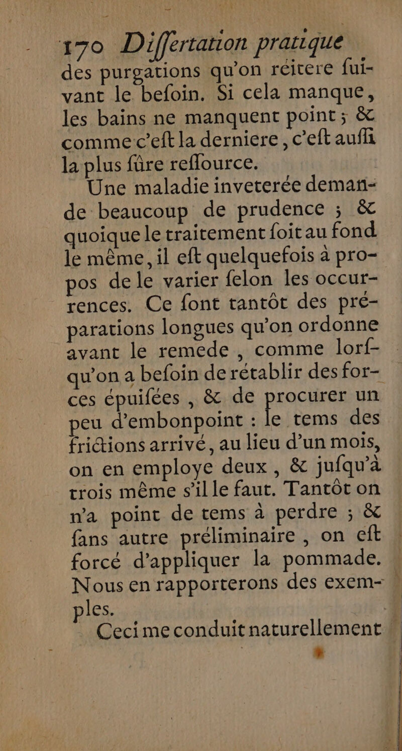 des purgations qu’on réitere fui- vant le befoin. Si cela manque, les bains ne manquent point ; &amp; comme c’eft la derniere, c'eftaufli la plus füre reflource. Une maladie inveterée deman- de beaucoup de prudence ; &amp; quoique le traitement {oitau fond le même, il eft quelquefois à pro- pos de le varier felon les occur- rences. Ce font tantôt des pré- parations longues qu'on ordonne avant le remede , comme lorf- ces épuifées , &amp; de procurer un eu d'embonpoint : à tems des fridtions arrivé, au lieu d’un mois, on en employe deux, &amp; jufqu’à crois même s’il le faut. Tantôt on na point de tems à perdre ; &amp; fans autre préliminaire , on eft forcé d'appliquer la pommade. . Ceci me conduit naturellement | +