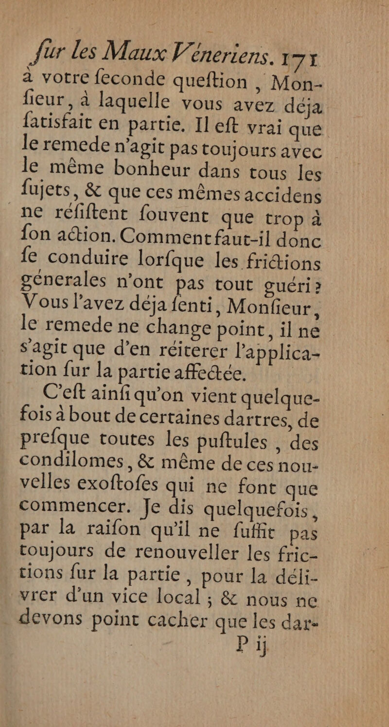 a votre feconde queftion , Mon- fieur, à laquelle vous avez déja fatisfait en partie, Il eft vrai que le remede n’agit pas toujours avec le même bonheur dans tous les fujets, &amp; que ces mêmes accidens ne réliftent fouvent que trop à fon ation. Comment faut-il donc fe conduire lorfque les friions génerales n’ont pas tout guéri ? Vous l'avez déja fenti, Monfieur, le remede ne change point, il ne s'agit que d’en réiterer l’applica- tion fur la particaffeæée, | C’eft ainfi qu’on vient quelque- fois à bout de certaines dartres, de prefque toutes les puftules , des condilomes, &amp; même de ces nou velles exoftofes qui ne font que commencer. Je dis quelquefois, par la raifon qu'il ne fuffit pas toujours de renouveller les fric- tions fur la partie, pour la déli- vrer d’un vice local ; &amp; nous ne devons point cacher que les dar- | Pi
