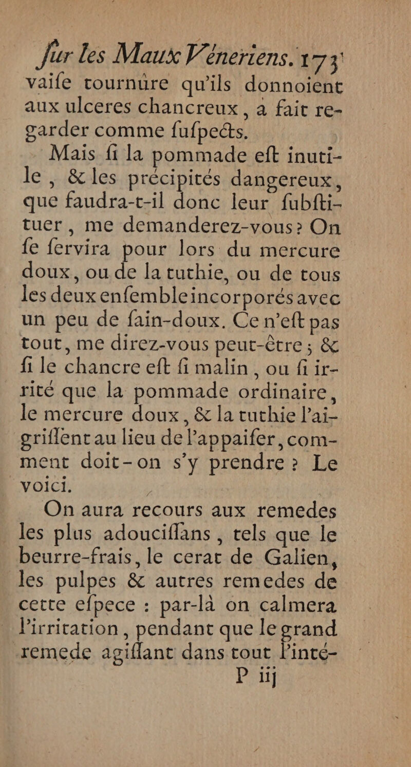 vaife tournure qu'ils donnoient aux ulceres chancreux, à fait re- garder comme fufpects, Mais fi la pommade eft inuti- le , &amp;les précipités dangereux, que faudra-t-il donc leur fubfti- tuer, me demanderez-vous? On fe fervira pour lors du mercure doux, ou de la tuthie, ou de tous les deux enfembleincorporésavec un peu de fain-doux. Ce n’eft pas tout, me direz-vous peut-être ; &amp; fi le chancre eft fi malin, ou fi ir- rité que la pommade ordinaire, le mercure doux, &amp; la tuthie l’ai- griflent au lieu de Pappaifer, com- ment doit-on s’y prendre? Le Voici. On aura recours aux remedes les plus adouciflans , tels que le beurre-frais, le cerat de Galien, les pulpes &amp; autres remedes de cette efpece : par-là on calmera Pirritation, pendant que le grand remede agiflant dans tout linté- P üij