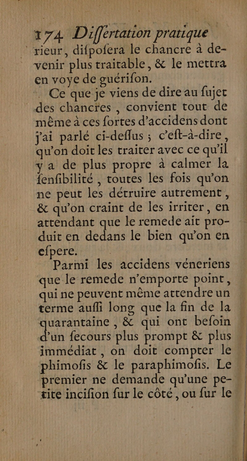 ‘rieur, difpofera le chancre à de- venir plus traitable, &amp; le mettra en voye de guérifon. Ce que je viens de dire au fujet des chancres , convient tout de même à ces fortes d’accidens dont jai parlé ci-deflus ; c’eft-à-dire, qu’on doit les traiter avec ce qu'il ya de plus propre à calmer la {enfibilité , toutes les fois qu'on ne peut les détruire autrement, &amp; qu’on craint de les irriter, en attendant que le remede ait pro- duit en dedans le bien qu’on en efpere. Parmi les accidens véneriens que le remede n’emporte point, qui ne peuvent même attendre un terme aufli long que la fin de la quarantaine , &amp; qui ont befoin d'un fecours plus prompt &amp; plus immédiat , on doit compter le phimofis &amp; le paraphimofis. Le premier ne demande qu’une pe- ‘tite incifion fur le côté , ou fur le