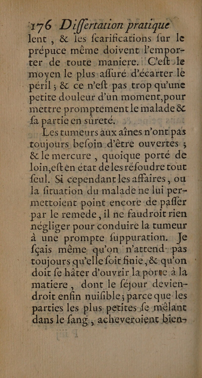 } 176 Differtarion pratique lent , &amp; les fcarifications fur le prépuce même doivent ilempor- ter de toute maniere. C'eftile moyen le plus:afluré. d’écarter le péril; &amp; ce n’eft pas trop qu'une petite douleur d’un moment,pour mettre promptement le malade fa partie en suretc. :. etioi .. Les tumeurs aux aînes n’ont pas toujours befoin-d’être ouvertes ; &amp; le mercure , quoique porté de loin,eft en étar delesréfoudre tout {eul. Si cependanrles affaires, ou la fituation du malade ne lui per- mettoient point encore de pafler par le remede, il ne faudroit rien négliger pour conduire la tumeur à une prompte fuppuration. Je fçais même qu'on, n’attend::pas toujours qu’elle foit finie ;&amp;:qu'on doit fe hâter d'ouvrir la porge.a la matiere, dont le féjour devien- droit enfin nuifñble; parce que les parties les plus. petites-fe mêlant dans le fang:, acheveroient biens .
