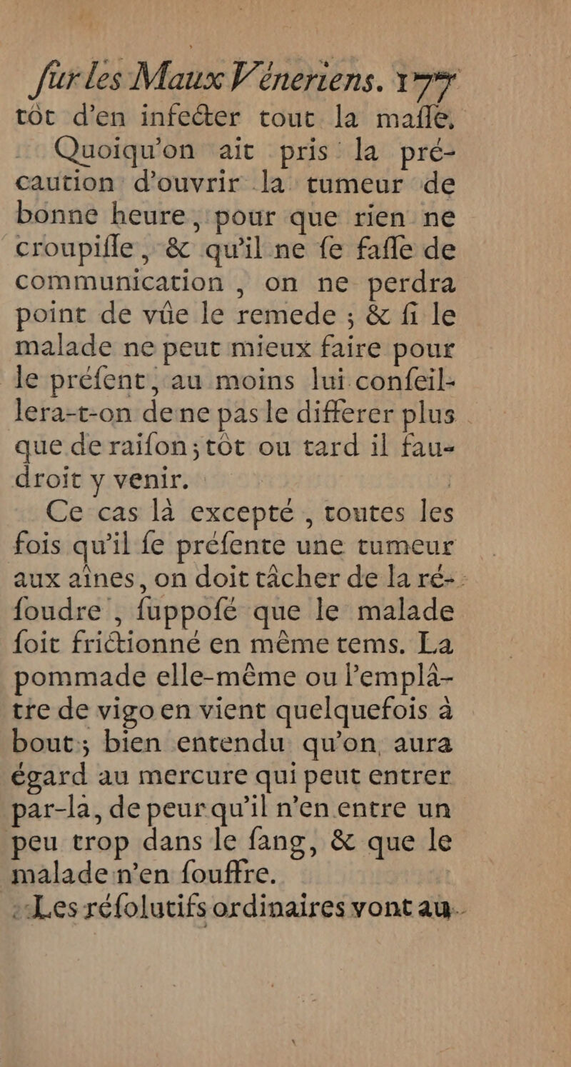 tot d'en infecter tout la mañe, Quoiqu'on ait pris la pré- caution d'ouvrir la tumeur de bonne heure, pour que rien ne croupifle , &amp; qu'il ne fe fafle de communication , on ne perdra point de vüe le remede ; &amp; fi le malade ne peut mieux faire pour le préfent, au moins lui confeil- lera-t-on dene pas le differer plus. que de raifon; tôt ou tard il fau- droit y venir. | Ce cas là excepté , toutes les fois qu’il fe préfente une tumeur aux aînes, on doit tâcher de la ré- foudre , fuppofé que le malade foit friétionné en même tems. La pommade elle-même ou lempla- tre de vigo en vient quelquefois à bout; bien entendu qu'on aura égard au mercure qui peut entrer par-la, de peur qu’il n’en entre un peu trop dans le fang, &amp; que le malade n’en fouffre. Les réfolutifs ordinaires vont au.