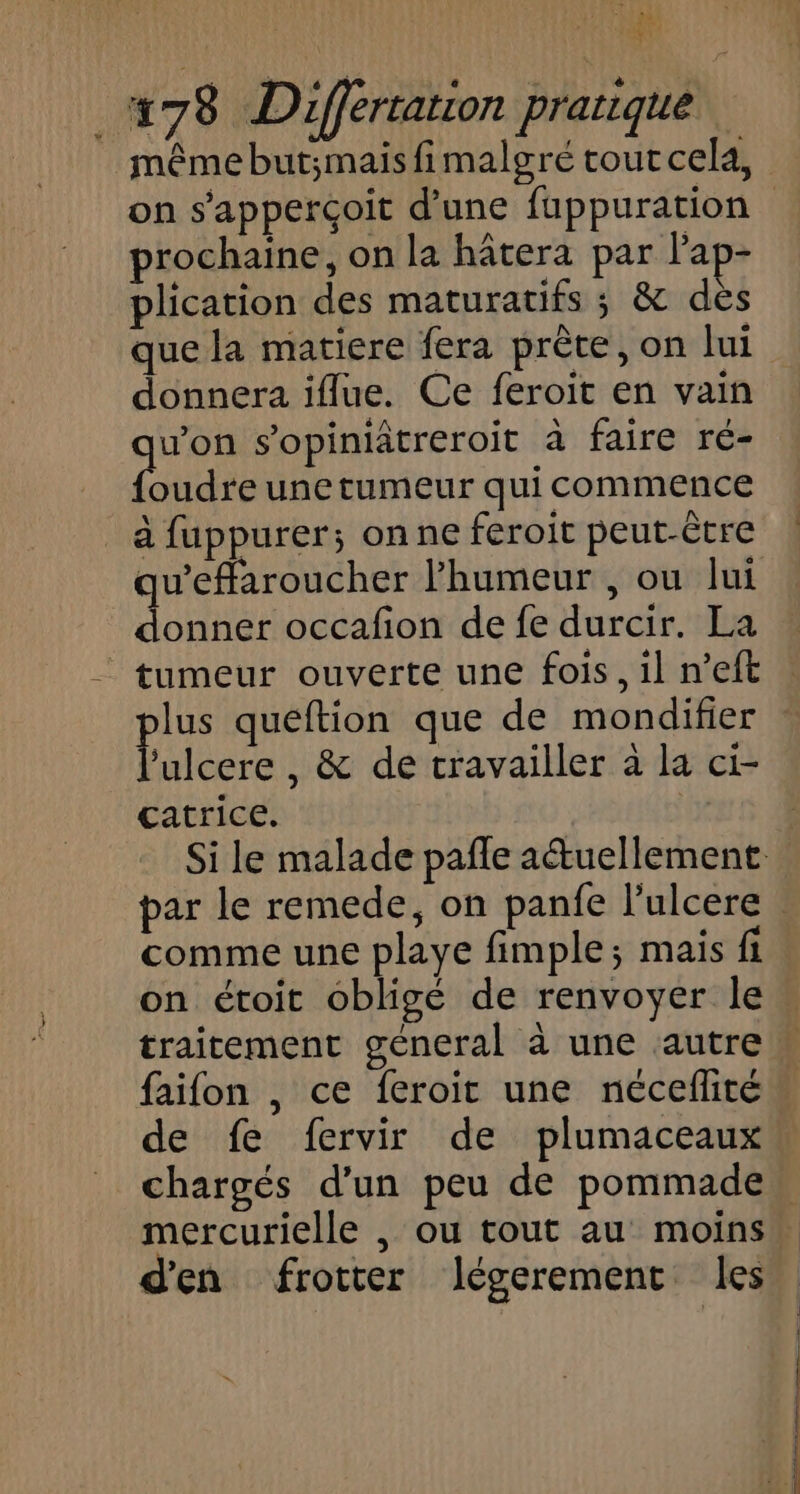 i &amp; 178 Differtation pranique même but;maisfimalgré tout cela, on s'apperçoit d’une fuppuration prochaine, on la hâtera par lap- plication des maturatifs ; &amp; des que la matiere fera prète, on lui donnera iflue. Ce feroit en vain os s’opiniâtreroit à faire ré- oudre une tumeur qui commence _ à fuppurer; onne feroit peut-être qu'effaroucher l'humeur , ou lui donner occafon de fe durcir. La tumeur ouverte une fois, il n’eft lus queftion que de mondifier Hier , &amp; de travailler à la ci- catrice. Si le malade pañle attuellement par le remede, on panfe l'ulcere . comme une playe fimple; mais fi on étoit obligé de renvoyer le traitement géneral à une autre» faifon , ce feroit une néceflité” de fe fervir de plumaceaux chargés d'un peu de pommade mercurielle , ou tout au moins” d'en frotter lJégerement les À