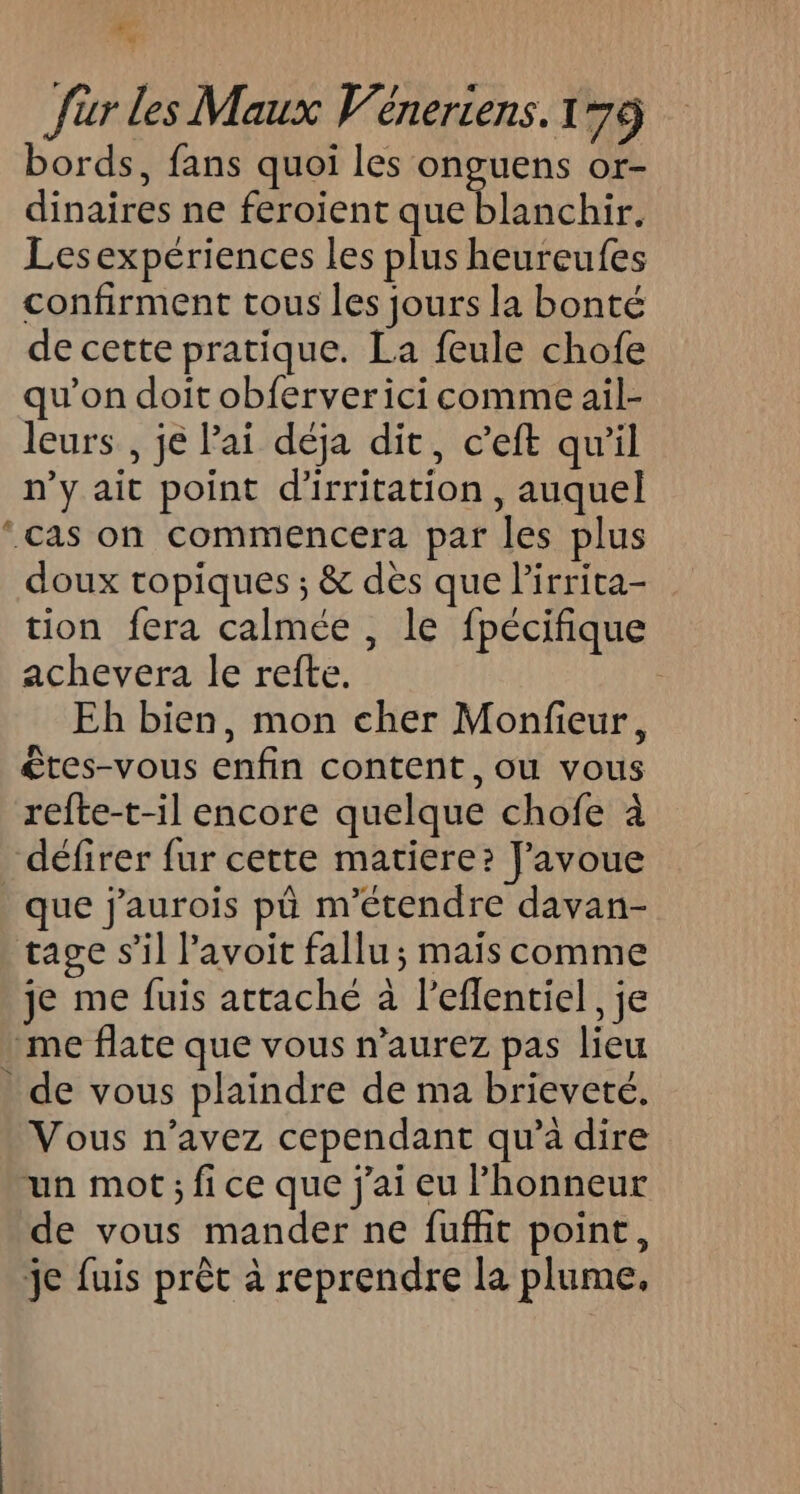 æ ; für les Maux Wéneriens. 179 bords, fans quoi les onguens or- dinaires ne feroient que blanchir. Lesexpériences les plus heureufes confirment tous les jours la bonté de cette pratique. La feule chofe qu'on doit obferverici comme ail- leurs , je Pai déja dit, c’eft qu'il n’y ait point d'irritation, auquel ‘cas on commencera par les plus doux tropiques ; &amp; dès que lirrita- tion fera calmée , le fpécifique achevera le refte. ; Eh bien, mon cher Monfieur, êtes-vous enfin content, ou vous refte-t-il encore quelque chofe à défirer fur cette matiere? J'avoue que j'aurois pù m'étendre davan- tage s’il avoit fallu; mais comme je me fuis attaché à leflentiel, je me flate que vous n’aurez pas lieu . de vous plaindre de ma brieveté,. Vous n’avez cependant qu'a dire un mot ; fi ce que j'ai eu l'honneur de vous mander ne fuffit point, je fuis prèt à reprendre la plume,