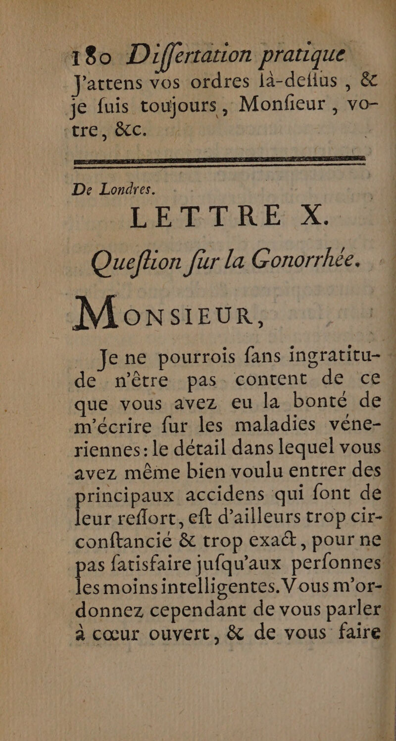 Jattens vos ordres là-defius , &amp; je fuis toujours, Monfieur , vo- tre, &amp;C. De Londres. LETTRE X. Queflion fur la Gonorrhée. Monsieur, _ Jene pourrois fans ingratitu- de n'être pas content de ce! que vous avez eu la bonté de m'écrire fur les maladies véne-. riennes: le détail dans lequel vous avez même bien voulu entrer des principaux accidens qui font de leur reflort, eft d’ailleurs trop cir-w conftancié &amp; trop exact, pour new pas fatisfaire jufqu’aux perfonness lesmoinsintelligentes. Vous m'or-# donnez cependant de vous parler” à cœur ouvert, &amp; de vous faire
