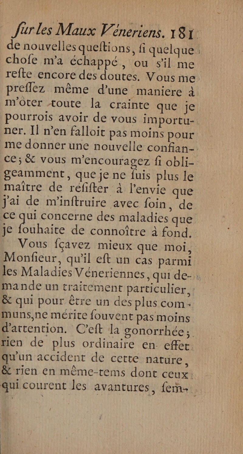 de nouvelles queltions, fi quelque chofe m'a échappé, ou sil me | refte encore des doutes. Vous me preflez même d’une maniere à m'oter toute la crainte que je Pourrois avoir de vous importu- ner. Il n’en falloit pas moins pour me donner une nouvelle confan- ce; &amp; vous m'encouragez fi obli- geamment, que je ne fuis plus le maître de réfifter à l'envie que j'ai de m'inftruire avec foin, de ce qui concerne des maladies que je pre de connoître à fond. Vous fçavez mieux que moi, Monfieur, qu'il eft un cas parmi les Maladies Véneriennes, qui de-. mande un traitement particulier. : &amp; qui pour être un des plus com - muns,ne mérite fouvent pas moins d'attention. C’eft la sonorrhée; rien de plus ordinaire en effet qu'un accident de cette nature, &amp; rien en même-tems dont ceux: qui courent les avantures, fem. {