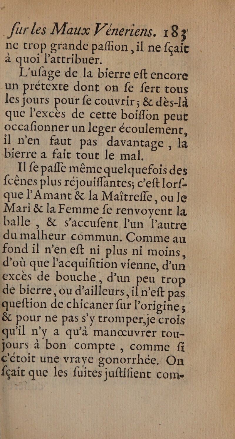 ne trop grande pañlion , il ne {çait a quoi l’attribuer. L'ufage de la bierre eft encore un prétexte dont on fe fert tous les jours pour fe couvrir ; &amp; dès-là que lexces de cette boiflon peut occafionner un leger écoulement, il n'en faut pas davantage, la bierre a fait tout le mal. I fe pafle même quelquefois des fcênes plus réjouiflantes; c’eft lorf- que l’Amant &amp; la Maîtrefle, ou le Mari &amp; la Femme fe renvoyent la balle , &amp; s’accufent l’un l’autre du malheur commun. Comme au fond il n’en eft ni plus ni moins, d’où que l’acquifition vienne, d’un excès de bouche, d’un peu trop de bierre, ou d’ailleurs, il n’eft pas queftion de chicaner fur l’ori gine; &amp; pour ne pas s’y tromper,je crois qu'il n’y à qu'à manœuvrer tou- jours à bon compte , comme f c'étoit une vraye gonorrhée, On {çait que les fuites juftifient com.