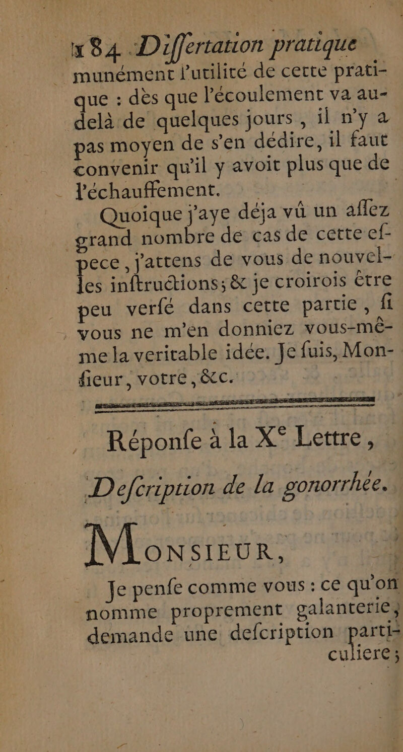 munément l'utilité de cette prati- que : dès que l'écoulement va au- delà de quelques jours , il ny à pas moyen de s’en dédire, il faut convenir qu'il y avoit plus que de . Féchauffemént.23 5 700 | Quoique j'aye déja vü un aflez grand nombre de cas de cette ef- pece , j'attens de vous de nouvel- les inftruétions; &amp; je croirois être peu verfé dans cette partie , fi vous ne m'en donniez vous-mê- me la veritable idée. Je fuis, Mon- fieur, votre, &amp;c. Réponfe à la X° Lettre, D eféription de la gonorrhée. Monsizur, ‘13 _. Je penfe comme vous : ce qu'on nomme proprement galanterie} demande une defcription partis | CR