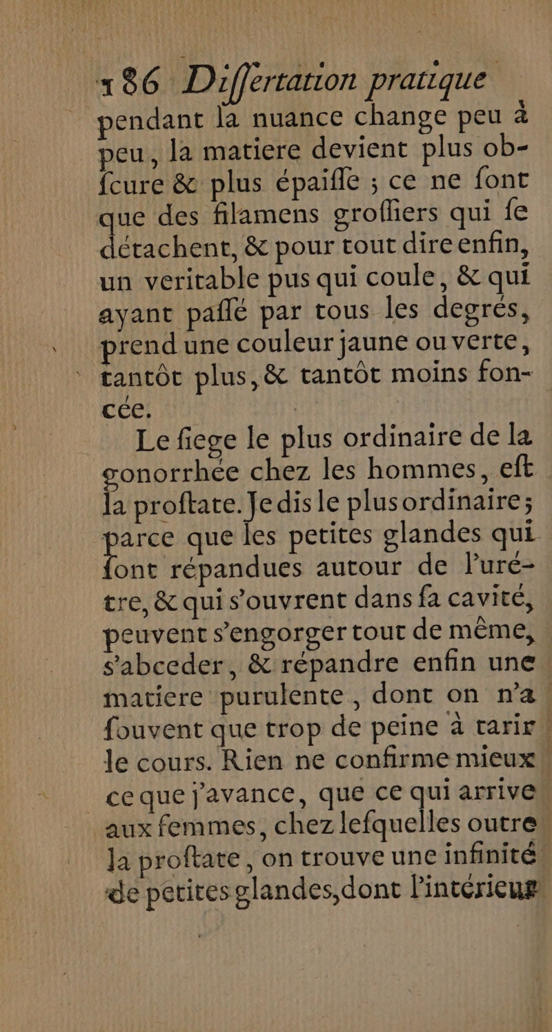 pendant la nuance change peu a peu, la matiere devient plus ob- fcure &amp; plus épaifle ; ce ne font que des filamens grofliers qui fe détachent, &amp; pour tout dire enfin, un veritable pus qui coule, &amp; qui ayant pañlé par tous les degrés, prendune couleur jaune ouverte, tantôt plus, &amp; tantôt moins fon- cée! | Le fiege le plus ordinaire de la gonorrhée chez les hommes, eft la proftate. Jedisle plusordinaire; es que les petites glandes qui ont répandues autour de luré- tre, &amp; qui s'ouvrent dans fa cavité, peuvent s’engorger tour de même, s'abceder, &amp; répandre enfin une: matiere purulente , dont on n'a, fouvent que trop de peine à tarirw le cours. Rien ne confirme mieux ce que j'avance, que ce qui arrive aux femmes, chez lefquelles outre Ja proftate, on trouve une infinité de petites glandes, dont l'intérieur