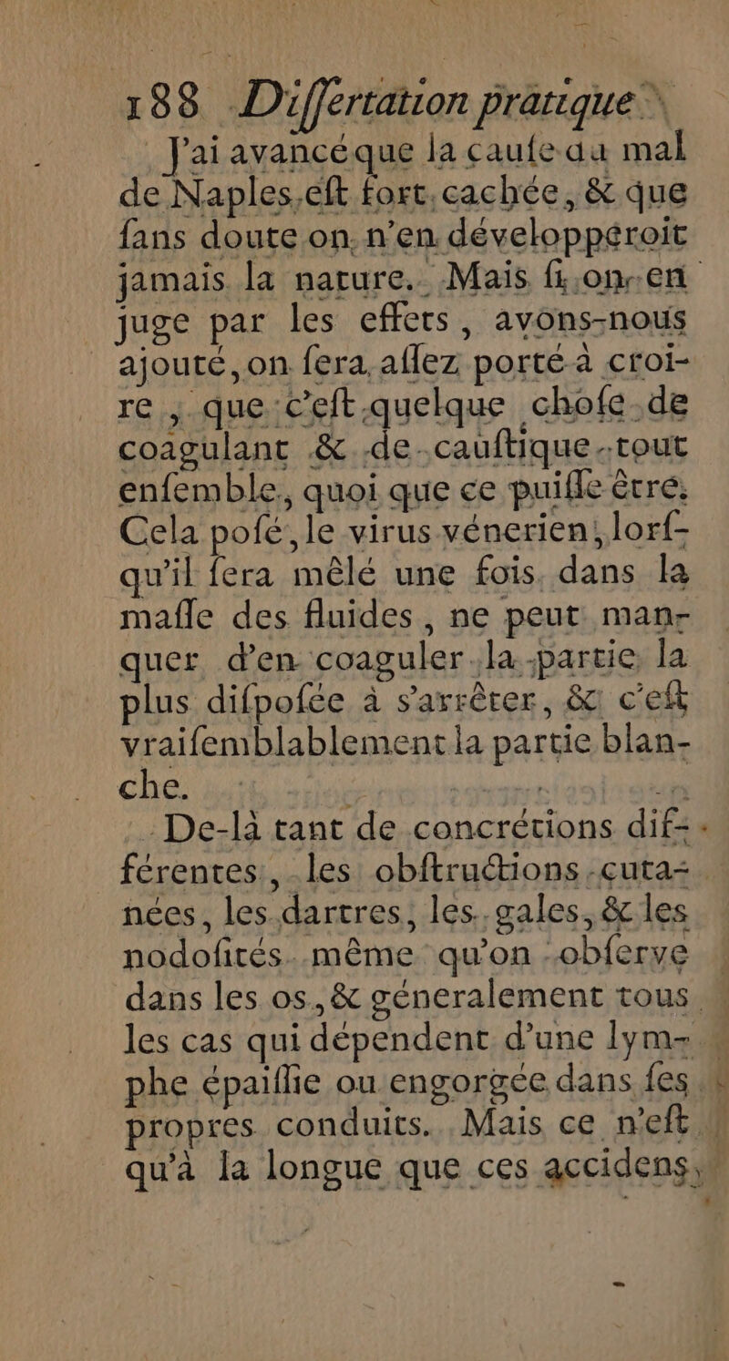 à 188 Différtation Pratique % J'ai avancéque la caufe au mal de Naples,eft fort, cachée, &amp; que fans doute on. n’en développéroit _ juge par les effets, avons-nous | ajouté, on fera. aflez porté à croi- re , que c’eft.quelque chofe de coagulant &amp; de. cauftique.tout enfemble,, quoi que ce puifle êtré: Cela pofé;, le virus vénerien; lorf- qu'il fera mêlé une fois, dans la mafle des fluides, ne peut man- quer d'en coaguler la partie, la plus difpofée à s'arrêter, &amp; c'eft vraifemblablement la partie blan- che di Fe salt pr: De-là tant de concrétions dif= LL nées, les.dartres, les..gales, &amp; les nodofirés..même qu'on -obferve (
