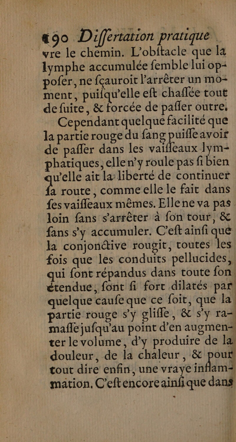 _ wre le chemin. L’obitacle que la lymphe accumulée femble lui op- pofer, ne fçauroit l'arrêter un mo- ment, puilqu’elle eft chaflée tout de fuite, &amp; forcée de pañler outre, Cependant quelque facilité que la partie rouge du fang puifleavoir de pañler dans les vaifleaux 1ym- phatiques, elle n’y roule pas fibien v’elle ait la liberté de continuer à route, comme elle le fait dans {es vaifleaux mêmes. Ellene va pas loin fans s'arrêter à fon tour, &amp; fans s’y accumuler. C’eftainfi que la conjonétive rougit, toutes les fois que les conduits pellucides, qui font répandus dans toute fon! étendue, font fi fort dilatés par quelque caufe que ce foit, que la, partie rouge s’y glifle, &amp; s'y ra mañle jufqu’au point d’en augmen=s ter le volume, d’y produire de læ douleur, de la chaleur, &amp; poux tout dire enfin, une vraye inflam mation, C’eftencoreainfique dans