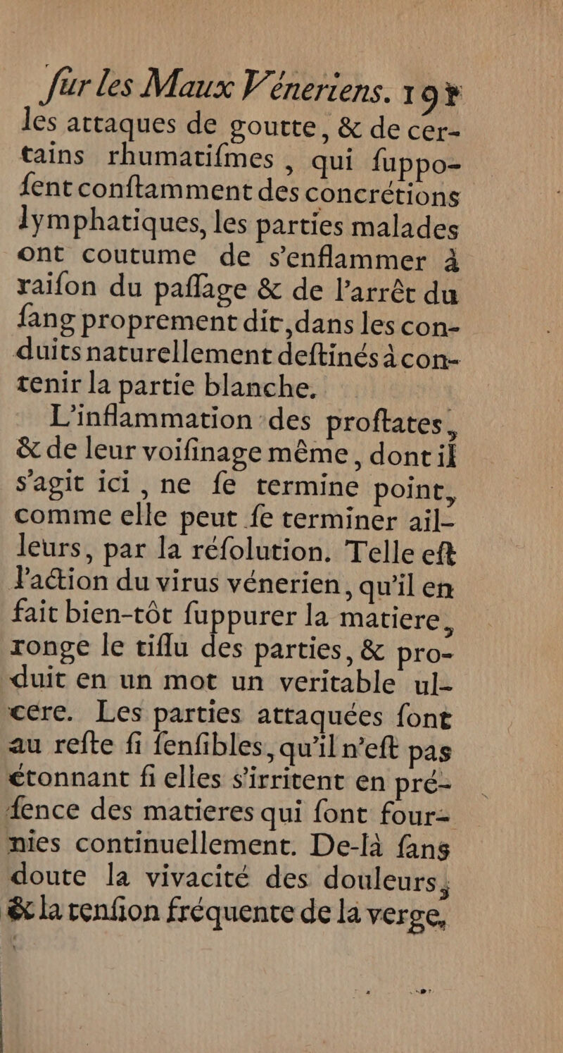 les attaques de goutte, &amp; de cer- tains rhumatifmes , qui fuppo- {ent conftamment des concrétions lymphatiques, les parties malades ont coutume de s’enflammer à raifon du paflage &amp; de l’arrêt du fang proprement dit, dans les con- duits naturellement deftinés À con- tenir la partie blanche. L'inflammation des proftates, &amp; de leur voifinage même, dont il s’agit ici, ne fe termine point, comme elle peut fe terminer ail- leurs, par la réfolution. Telle eft Paction du virus vénerien, qu’il en fait bien-tôt fuppurer la matiere, ronge le tiflu des parties, &amp; pro- duit en un mot un veritable ul- cere. Les parties attaquées font au refte fi fenfibles, qu'il n°eft pas étonnant fi elles s’irritent en pré- fence des matieres qui font four- nies continuellement. De-là fans doute la vivacité des douleurs, êt la renfion fréquente de la verse, .@*