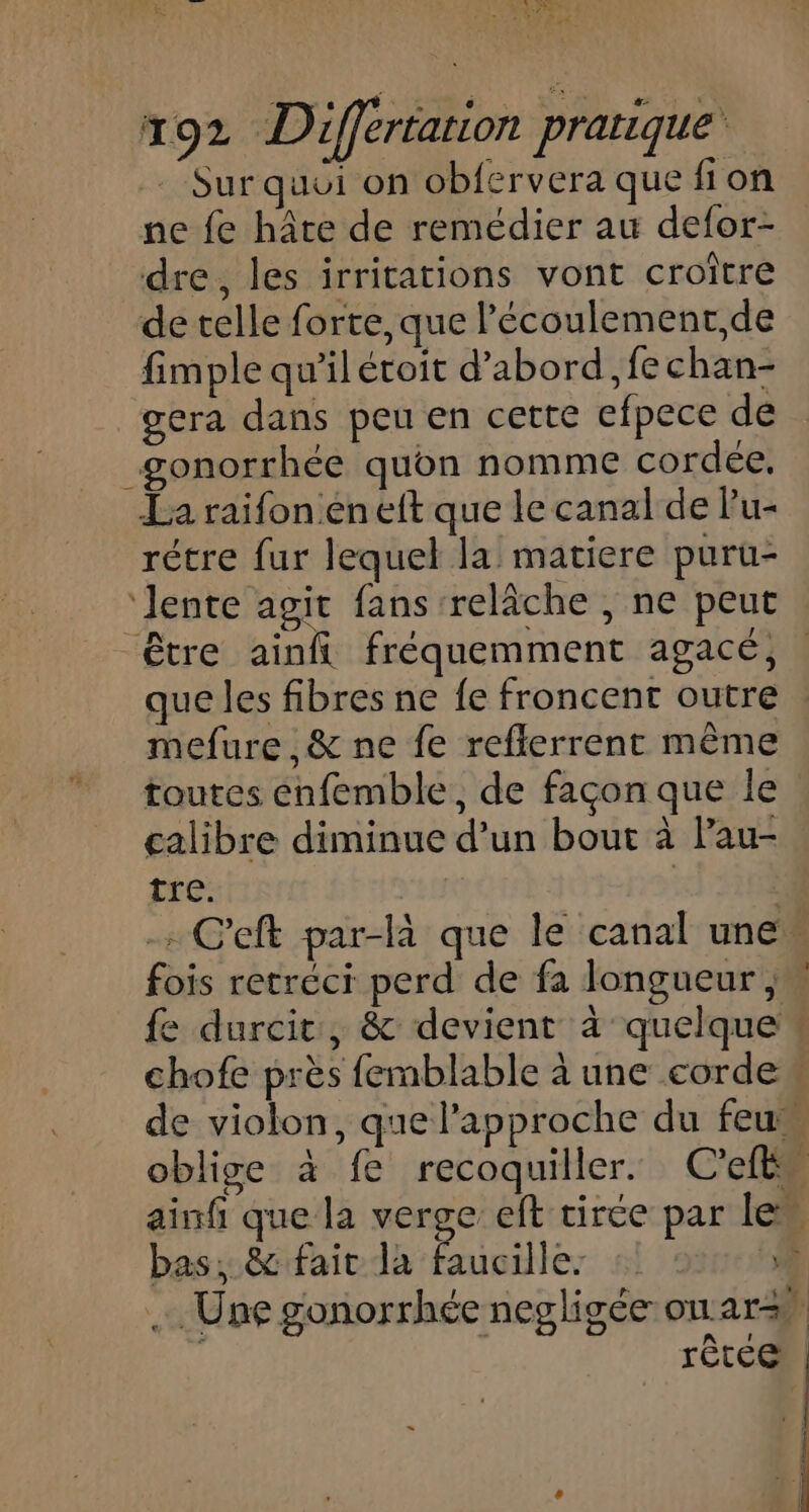 MA tæ ERA LT Mék! 192 Différtation pratique Sur qui on obfervera que fion ne fe hâte de remédier au defor- dre, les irritations vont croître de celle forte, que l’écoulement,de fimple qu’il étoit d’abord ,fechan- gera dans peu en cette efpece de gonorrhée quon nomme cordée. La raifonen eft que le canal de Pu- rétre fur lequel la matiere puru- ‘lente agit fans relâche , ne peut : être ainft fréquemment agacé, . que les fibres ne fe froncent outre mefure , &amp; ne fe reflerrent même toutes énfemble, de façon que le calibre diminue d’un bout à Pau- tre. - C’eft par-là que le canal unew fois retréci perd de fa longueur jy fe durcit, &amp; devient à quelque * chofe près femblable à une corde de violon, que l'approche du feu oblige à fe recoquiller. C’eft 4 ainfi que la verge eft tirée par lew bas, &amp; fair la Pneillés 5 … Une gonorrhée negligée on: ar rêtce”