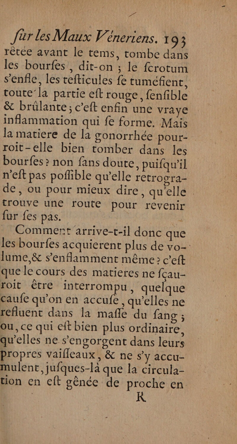 LT Jar les Maux V'éneriens. 93 rêtée avant le tems, tombe dans les bourfes, dit-on ; le fcrotum s’enfle, les tefticules fe tuméfienc; toute’la partie eft rouge, fenfible &amp; brûlante; c’eft enfin une vraye inflammation qui fe forme. Mais la matiere de la gonorrhée pour- roit-elle bien tomber dans les bourfes &gt; non fans doute, puifqu’il n'eft pas poflible qu’elle retrogra- de, ou pour mieux dire, qu'elle trouve une route pour revenir fur {es pas. : à _ Commert arrive-t-il donc que les bourfes acquierent plus de vo- lume,&amp; s’enflamment même; c’eft que le cours des matieres ne fçau- roit ètre interrompu, quelque caufe qu'on en accufe, qu’elles ne refluent dans la mañle du fang ; ou, ce qui eft bien plus ordinaire, qu’elles ne s’'engorgent dans leurs propres vailleaux , &amp; ne s’y accu- mulent, jufques-là que la circula- tion en cft gènée de proche en.