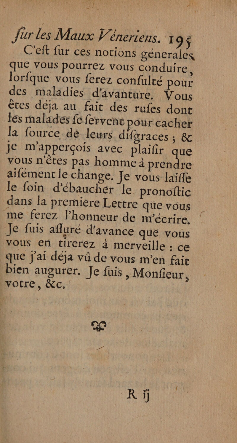 Q #* Jur les Maux Véneriens. 1 9$ C’eft fur ces notions génerales que vous pourrez vous conduire, lorfque vous ferez confulté pour des maladies d’avanture. Vous êtes déja au fait des rufes dont les malades fe fervent pour cacher la fource dé leurs difgraces ; &amp; je m'apperçois avec plaifir que vous n'êtes pas hommeà prendre aifément le change. Je vous laïfle le foin d’ébauchér le pronoftic dans la premiere Lettre que vous me ferez l’honneur de m'écrire, _Je fuis afluré d'avance que vous vous en cireérez à merveille : ce que j'ai déja vü de vous m'en fait bien augurer. Je fuis, Monfieur, votre, &amp;c. Rÿ