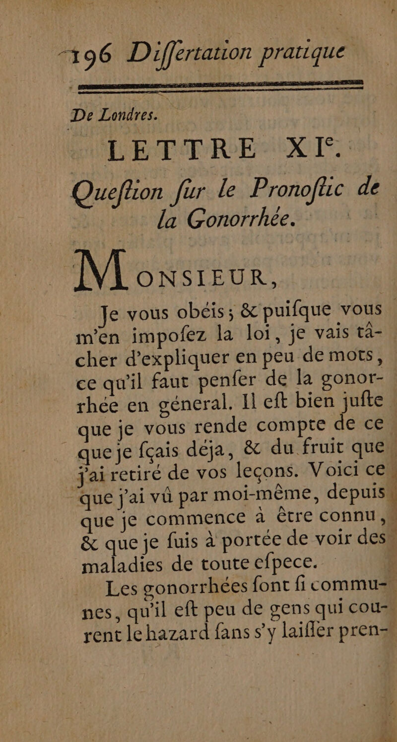 De Londres. | LETTRE XF. Queflion fur le Pronoftic de la Gonorrhée. M owsreur, e vous obéis; &amp; puifque vous m'en impofez la loi, je vais ta- cher d'expliquer en peu de mots, ce qu'il faut penfer de la gonor- rhée en géneral. Il eft bien jufte que je vous rende compte de ce que je fçais déja, &amp; du fruit que jai retiré de vos leçons. Voici ces que j'ai vû par moi-même, depuis que je commence à ètre connu M &amp; que je fuis à portée de voir des maladies de toute efpece. | Les gonorrhées {ont fi commu nes, qu'il eft peu de gens qui cour, rent le hazard fans s’y laifler pren=s