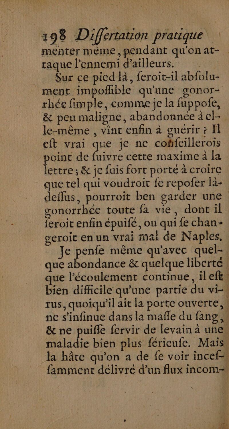 menter même, pendant qu'onat- traque l’ennemi d’ailleurs. Sur ce pied là, feroit-il abfolu- ment impofible qu'une gonor- rhée fimple, comme je la fuppofe, &amp; peu maligne, abandonnée à el- le-même , vint enfin à guérir? Il eft vrai que je ne coffeillerois point de fuivre cette maxime à la lettre ; &amp; je fuis fort porté à croire que tel qui voudroit fe repofer la- deflus, pourroit ben garder une gonorrhée toute fa vie, dont il feroit enfin épuifé, ou qui fe chan- geroit en un vrai mai de Naples. Je penfe même qu'avec quel- que abondance &amp; quelque liberté que l'écoulement continue, ileft: - bien difficile qu’une partie du vi-. rus, quoiqu'il ait la porte ouverte, ne s’infinue dans la mañle du fang, &amp; ne puifle fervir de levain à unes maladie bien plus férieufe. Mais. la hâte qu’on a de fe voir incef _ famment délivré d’un flux incom-