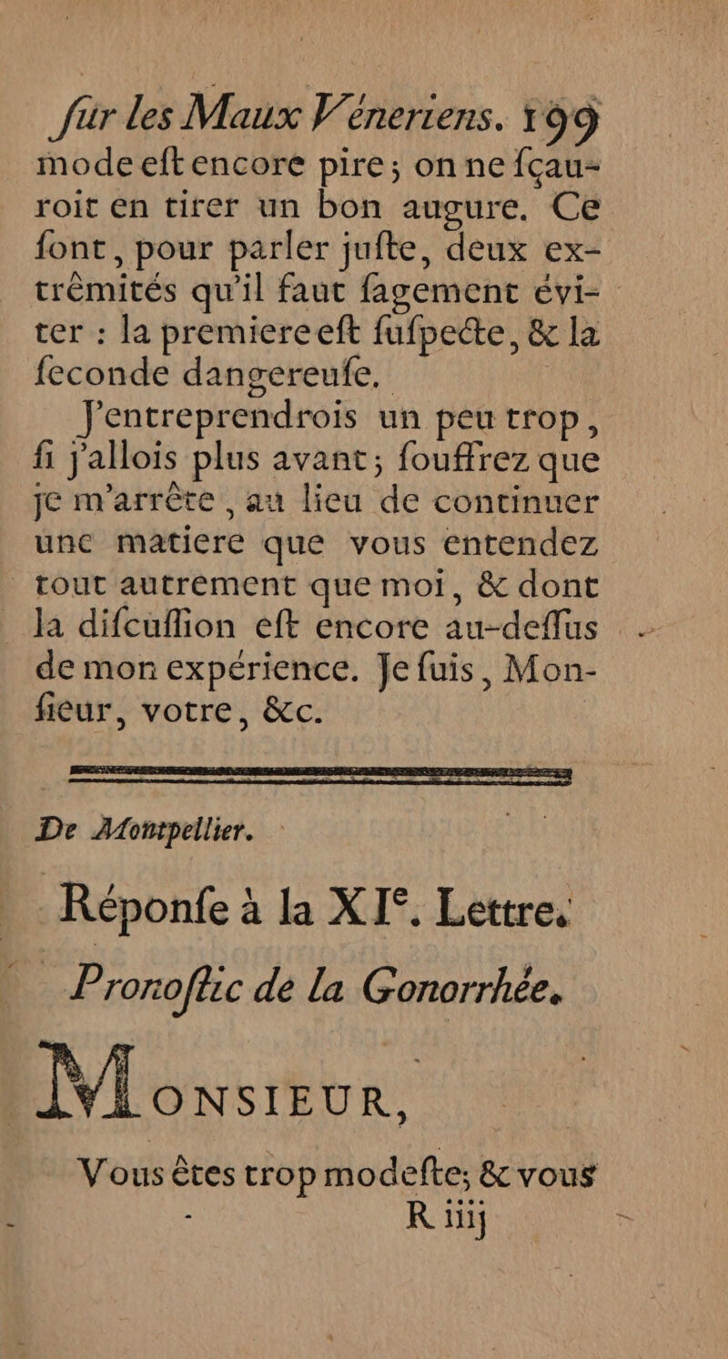 mode eftencore pire; on ne fçau- roit en tirer un bon augure. Ce font, pour parler jufte, deux ex- trémités qu'il faut fagement évi- ter : la premiereeft fufpecte, &amp; la feconde dangereufe. Jentreprendrois un peu trop, fi jallois plus avant; fouffrez que je m'arrète , au lieu de continuer unc matiere que vous entendez tout autrement que moi, &amp; dont la difcuflion eft encore au-deflus de mon expérience. Je fuis, Mon- fièur, votre, &amp;c. De AAontpellier. Réponfe à la XI°. Lettre. % Prorofhc de la Gonorrhée. ‘#4: ONSIEUR, Vous êtes trop modefte; &amp; vous - R iüü