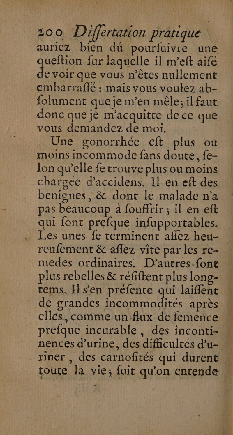 auriez bien dû pourfuivre une queftion fur laquelle il m’eft aifé de voir que vous n’êces nullement embarraflé : mais vous voulez ab- folument que je m'en mêle;ilfaut donc que je m'acquitte de ce que vous demandez de moi. Une gonorrhée eft plus ou moins incommode fans doute, fe- lon qu’elle fe trouve plus ou moins chargée d’accidens. Il en eft des benignes, &amp; dont le malade n’a pas beaucoup à fouffrir ; il en eft qui font prefque infupportables. Les unes fe terminent aflez heu- reufement &amp; aflez vite par les re- medes ordinaires. D’autres.font plus rebelles &amp; réfiftent plus long- tems. Il sen préfente qui laiflenc de grandes incommodités après ellés, comme un flux de femence prefque incurable, des inconti-. - riner , des carnofités qui durent toute la vie; foit qu'on entende