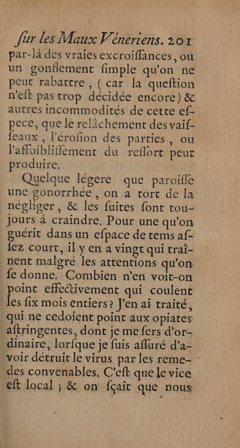 _par-là des vraies excroiflances, ou un gonflement fimple qu'on ne peur rabattre , { car la queftion n'eft pas trop décidée encore) &amp; autres incommodités de cette ef- pece, que le relichement des vaif- feaux , l’érofion des parties, ou Pafoiblifflement du reflort peut produire, Quelque légere que paroifle une gonorrhée, on a tort de la négliger, &amp; les fuites font tou- Jours à craindre, Pour une qu’on uérit dans un efpace de tems af de court, il y en a vingt qui traî- nent malgré les attentions qu’on fe donne. Combien n’en voit-on point effeétivement qui coulent Le fix mois entiers? J'en ai traité, qui ne cedoient point aux opiates aftringentes, dont je me fers d’or- dinaire, lorfque je fuis afluré d’a- voir détruit le virus par les reme- - . des convenables. C’eft que le vice Eft local ; &amp; on fçait que nous