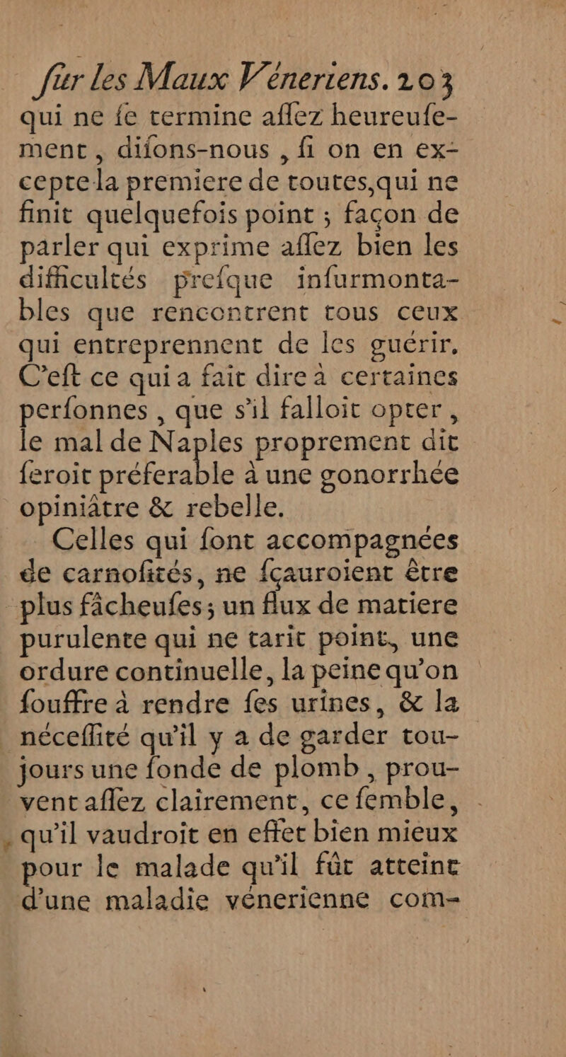 qui ne {e termine aflez heureufe- ment , difons-nous , fi on en ex- cepte la premiere de toutes,qui ne finit quelquefois point ; facon de parler qui exprime aflez bien les difficultés prefque infurmonta- bles que rencontrent tous ceux qui entreprennent de les guérir, C'eft ce qui a fait dire à certaines perfonnes , que sil falloir opter, le mal de Naples proprement dit feroit a à une gonorrhée opiniatre &amp; rebelle. Celles qui font accompagnées de carnofités, ne {çauroient être plus fâcheufes; un flux de matiere purulente qui ne tarit point, une ordure continuelle, la peine qu’on {ouffre à rendre fes urines, &amp; la _ néceflité qu'il y a de garder tou- jours une fonde de plomb , prou- vent aflez clairement, ce femble, . qu'il vaudroit en effet bien mieux our le malade qu’il fût atteint d'une maladie vénerienne com-