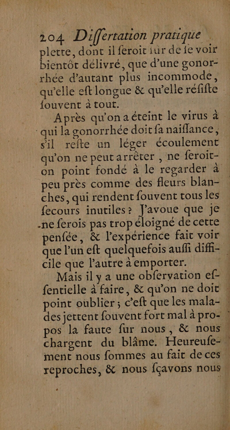 plerte, dont il feroic iur de fe voir bientôt délivré, que d’une gonor- rhée d'autant plus incommode, qu'elle eft longue &amp; qu’elle réfifte fouvent à tout. | Après qu'onaéteint le virus à. qui la gonorrhée doit fa naiflance, sil refte un léger écoulement . qu'on ne peutarrèter , ne feroit- _on point fondé à le regarder d peu près comme des fleurs blan- ches, qui rendent fouvent tous les fecours inutiles? J'avoue que je -ne ferois pas trop éloigné de cette penfée, &amp; l'expérience fait voir que l’un eft quelquefois auffi difi- cile que l'autre à emporter. | Mais il y a une obfervation ef- fentielle à faire, &amp; qu’on ne doit : oint oublier ; c’eft que les mala- » des jettent fouvent fort mal à pro- ! pos la faute fur nous, &amp; nous. chargent du blâme. Heureufe-. ment nous fommes au fait de ces reproches, &amp; nous fçavons nous, +