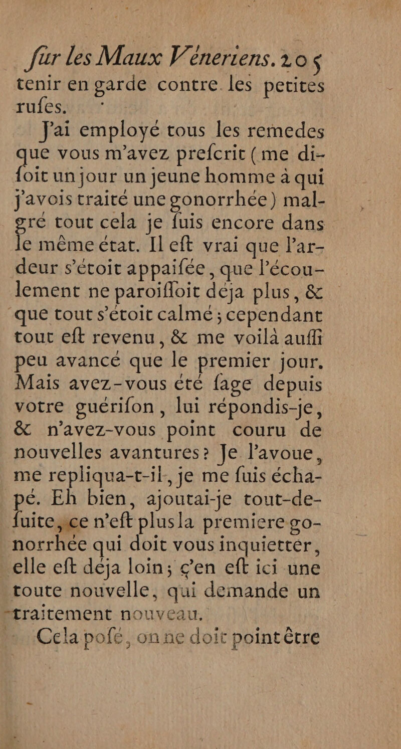 tenir en garde contre les perites rufes. J'ai employé tous les remedes les vous m'avez prefcrit (me di- {oïit un jour un jeune homme à qui Jjavois traité une gonorrhée) mal- ré tout cela je fuis encore dans f, même état. Il eft vrai que Par- deur s’éroit appaifée , que l’écou- lement ne paroïifloit deja plus, &amp; que tout s’étoit calmé ; cependant tour eft revenu, &amp; me voila auffi peu avancé que le premier jour. Mais avez-vous éte fage depuis votre guérifon, lui répondis-je, &amp; n’avez-vous point couru de nouvelles avantures? Je l'avoue, me repliqua-t-if. je me fuis écha- pé. Eh bien, ajoutai-je tout-de- fuite,ice n’eft plusla premierego- norrhée qui doit vous inquietter, elle eft déja loin; ç’en eft ici une toute nouvelle, qui demande un “traitement nouveau. «Cela pofé, onne doit pointêtre