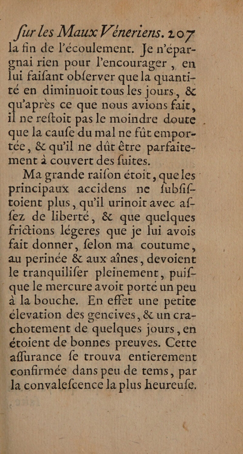 la fin de l'écoulement. Je n'épar- gnai rien pour lPencourager , en lui faifant obferver que la quanti- té en diminuoit tous les jours, &amp; qu'après ce que nous avions fait, il ne reftoit pas le moindre doute . que la caufe du mal ne füt empor- tée, &amp; qu'il ne dût être parfaite- ment 2 couvert des fuites. Ma grande raifon étoit, queles : principaux accidens ne fubfif- toient plus, qu'il urinoit avec af- fez de liberté, &amp; que quelques frictions légeres que je lui avois fait donner, felon ma coutume, au perince &amp; aux aînes, devoient le tranquilifer pleinement, puif- que le mercure avoit porte un peu à la bouche. En effet une petite élevation des gencives, &amp; un cra- chotement de quelques jours, en étoient de bonnes preuves. Cette aflurance fe trouva entierement confirmée dans peu de tems, par la convalefcence la plus heureufe,