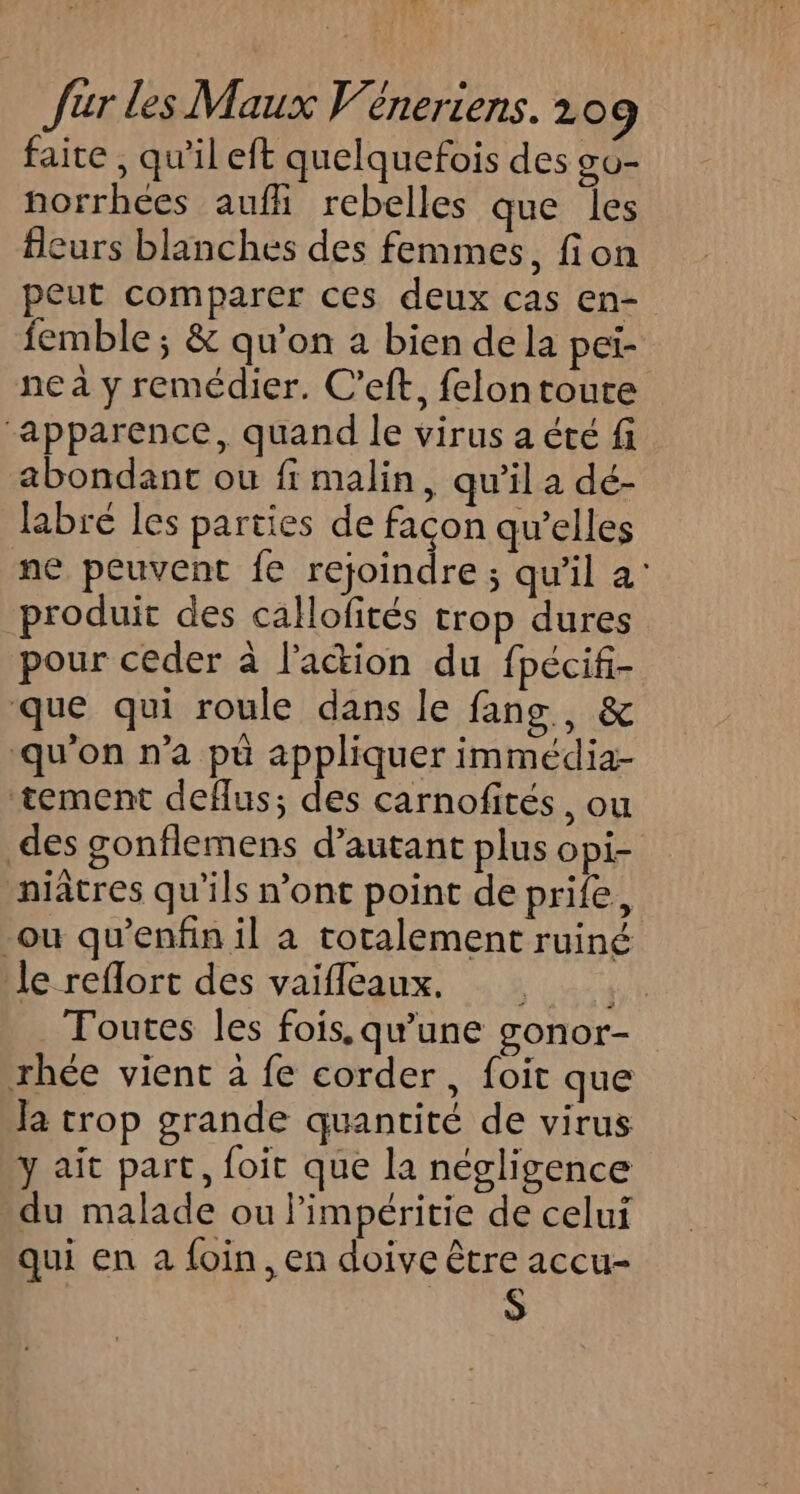 faite , qu'il eft quelquefois des go- norrhées auf rebelles que les eurs blanches des femmes, fion peut comparer ces deux cas en- femble ; &amp; qu’on a bien de la pei- ne à y remédier. C’eft, felontoute “apparence, quand le virus a été fi abondant ou fi malin, qu’il a dé- labré les parties de façon qu’elles ne peuvent fe rejoindre ; qu'il a: produit des callofités trop dures pour ceder à l'action du fpécifi- que qui roule dans le fans, &amp; ‘qu'on n’a pù appliquer immédia- tement deflus; des carnofités, ou des gonflemens d’autant plus opi- niâtres qu’ils n’ont point de prife, -ou qu’enfin il à totalement ruiné le reflort des vaifleaux, Toutes les fois, qu’une gonor- rhée vient à fe corder, foit que la trop grande quantité de virus y ait part, foit que la négligence du malade ou limpéritie de celui qui en a foin, en doive être accu- S