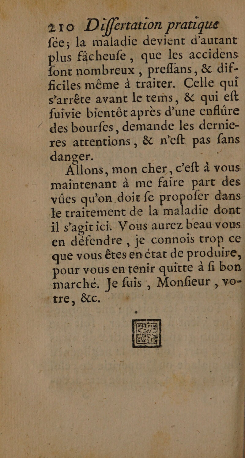 FORUM re 4 \ LA TN + A 310 Différtarion pratique fée; la maladie devient d'autant plus fâcheufe , que les accidens font nombreux , preflans, &amp; dif- ficiles même à traiter. Celle qui _ s'arrête avant le tems, &amp; qui eft fuivie bientôt après d’une enflüre / des bourfes, demande les dernie- res attentions, &amp; n'eft pas fans danger. | DNA Allons, mon cher, c’eft à vous maintenant à me faire part des vües qu'on doit fe proie dans le traitement de la maladie dont il s’agicici. Vous aurez beau vous. en défendre , je connois trop ce que vous êtes en état de produire, pour vous en tenir quitte à fi bon marché. Je fuis , Monfieur , vo- tre, &amp;c. pr |
