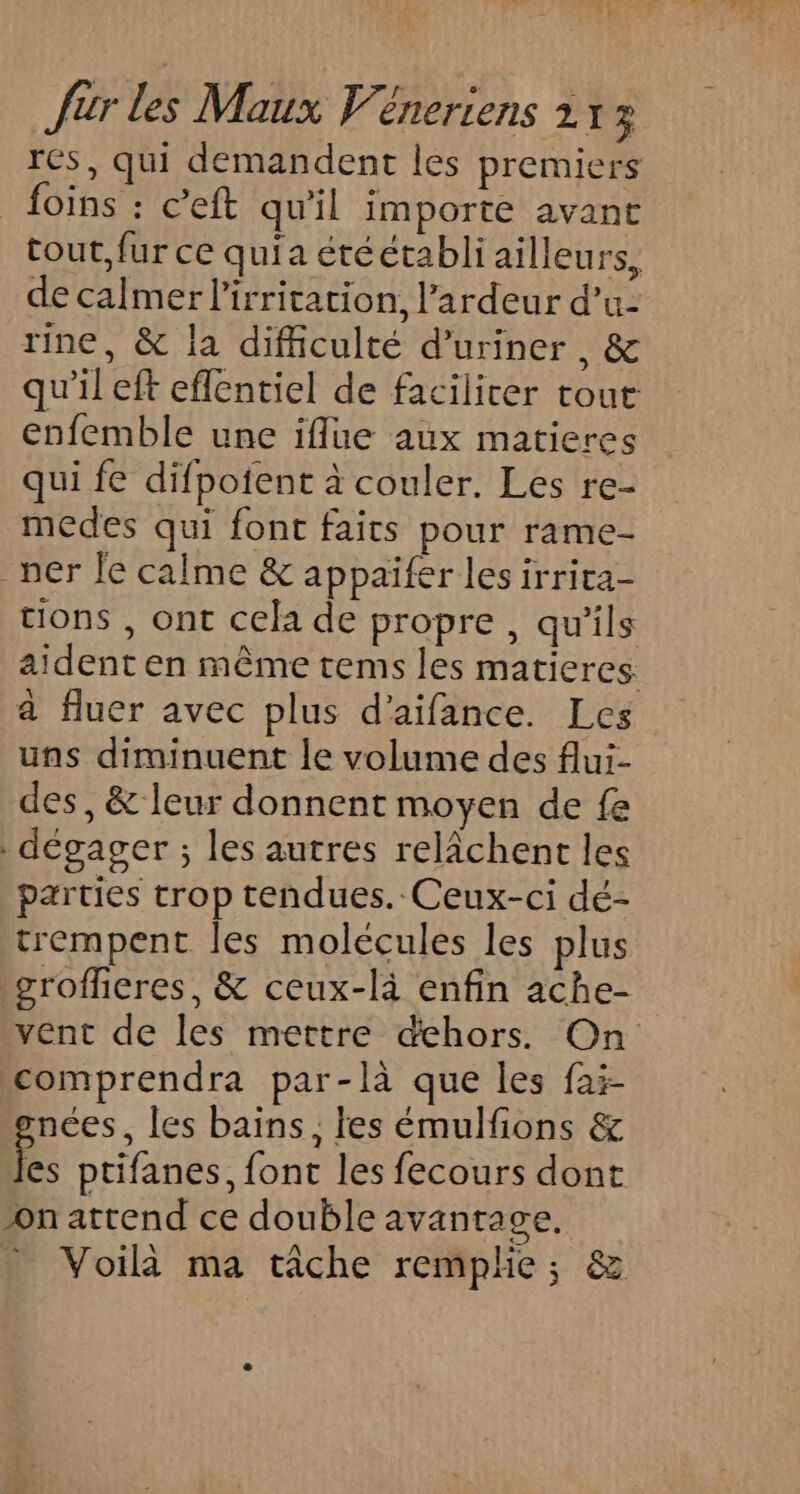 res, qui demandent les premiers foins : c’eft qu'il importe avant tout, fur ce quia étéétabli ailleurs, de calmer l'irritation, l’ardeur d’u- rine, &amp; la difficulté d’uriner , &amp; qu'il eft eflentiel de facilicer tout enfemble une iflue aux matieres qui fe difpoient à couler. Les re- medes qui font faits pour rame- ner Je calme &amp; appaifer les irrita- tions , ont cela de propre, qu'ils aident en même tems les matieres: à fluer avec plus d’aifance. Les uns diminuent le volume des flui- des, &amp; leur donnent moyen de fe dégager ; les autres relâchent les parties trop tendues. Ceux-ci dé- trempent les molécules les plus \groffieres, &amp; ceux-là enfin ache- vent de les mettre dehors. On comprendra par-là que les fai- nées, les bains, les émulfions &amp; % ptifanes, font les fecours dont onattend ce double avantage, - Voila ma tâche remphe; &amp;
